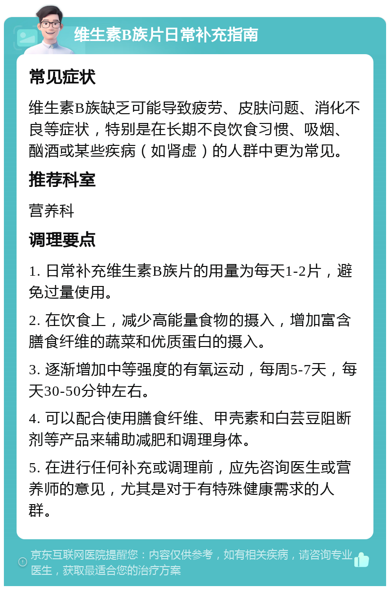 维生素B族片日常补充指南 常见症状 维生素B族缺乏可能导致疲劳、皮肤问题、消化不良等症状，特别是在长期不良饮食习惯、吸烟、酗酒或某些疾病（如肾虚）的人群中更为常见。 推荐科室 营养科 调理要点 1. 日常补充维生素B族片的用量为每天1-2片，避免过量使用。 2. 在饮食上，减少高能量食物的摄入，增加富含膳食纤维的蔬菜和优质蛋白的摄入。 3. 逐渐增加中等强度的有氧运动，每周5-7天，每天30-50分钟左右。 4. 可以配合使用膳食纤维、甲壳素和白芸豆阻断剂等产品来辅助减肥和调理身体。 5. 在进行任何补充或调理前，应先咨询医生或营养师的意见，尤其是对于有特殊健康需求的人群。