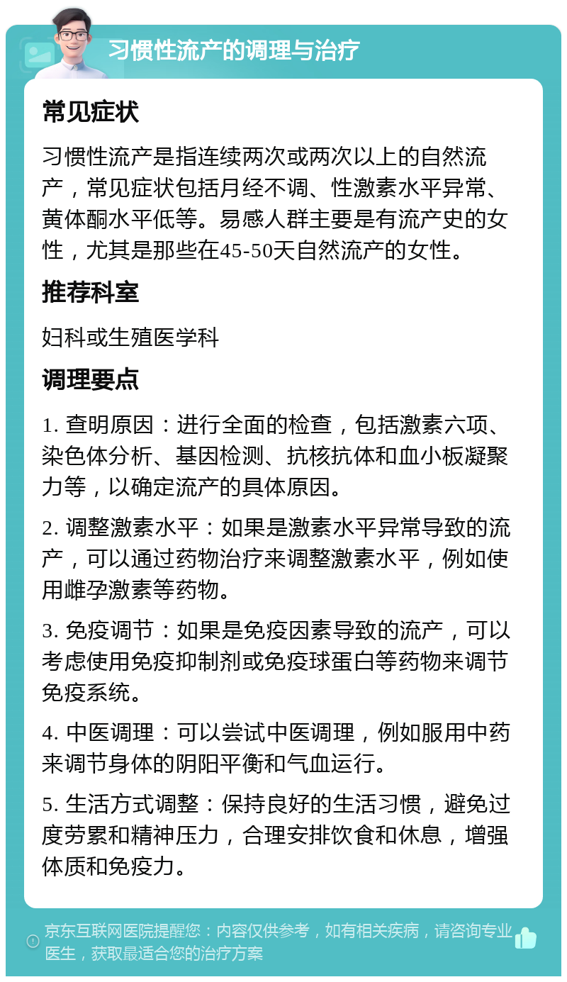 习惯性流产的调理与治疗 常见症状 习惯性流产是指连续两次或两次以上的自然流产，常见症状包括月经不调、性激素水平异常、黄体酮水平低等。易感人群主要是有流产史的女性，尤其是那些在45-50天自然流产的女性。 推荐科室 妇科或生殖医学科 调理要点 1. 查明原因：进行全面的检查，包括激素六项、染色体分析、基因检测、抗核抗体和血小板凝聚力等，以确定流产的具体原因。 2. 调整激素水平：如果是激素水平异常导致的流产，可以通过药物治疗来调整激素水平，例如使用雌孕激素等药物。 3. 免疫调节：如果是免疫因素导致的流产，可以考虑使用免疫抑制剂或免疫球蛋白等药物来调节免疫系统。 4. 中医调理：可以尝试中医调理，例如服用中药来调节身体的阴阳平衡和气血运行。 5. 生活方式调整：保持良好的生活习惯，避免过度劳累和精神压力，合理安排饮食和休息，增强体质和免疫力。