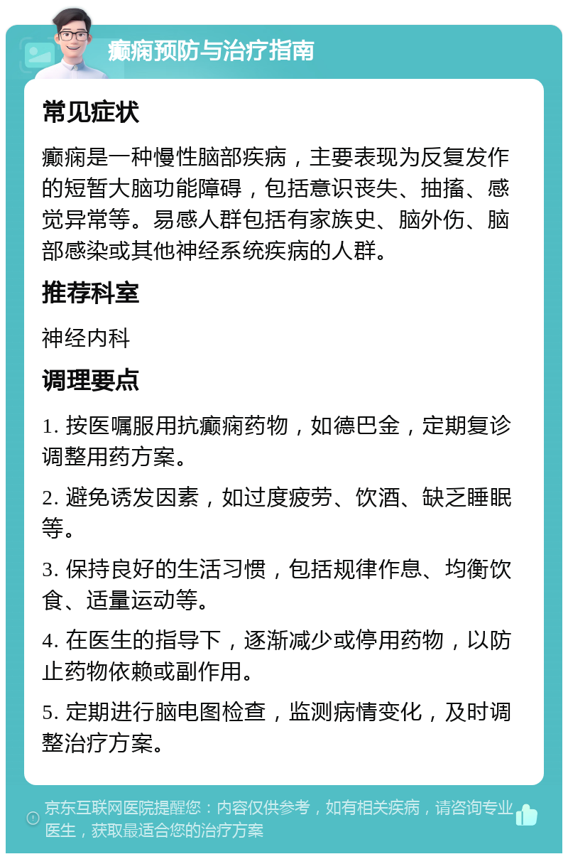 癫痫预防与治疗指南 常见症状 癫痫是一种慢性脑部疾病，主要表现为反复发作的短暂大脑功能障碍，包括意识丧失、抽搐、感觉异常等。易感人群包括有家族史、脑外伤、脑部感染或其他神经系统疾病的人群。 推荐科室 神经内科 调理要点 1. 按医嘱服用抗癫痫药物，如德巴金，定期复诊调整用药方案。 2. 避免诱发因素，如过度疲劳、饮酒、缺乏睡眠等。 3. 保持良好的生活习惯，包括规律作息、均衡饮食、适量运动等。 4. 在医生的指导下，逐渐减少或停用药物，以防止药物依赖或副作用。 5. 定期进行脑电图检查，监测病情变化，及时调整治疗方案。