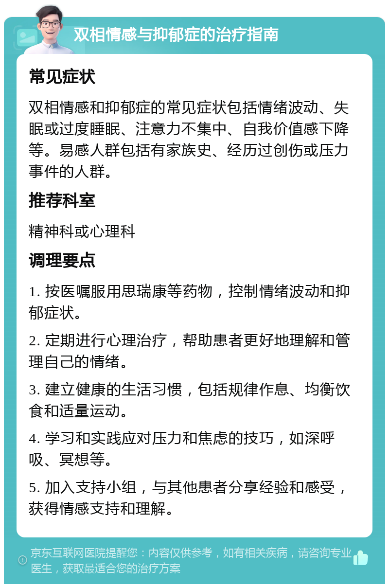 双相情感与抑郁症的治疗指南 常见症状 双相情感和抑郁症的常见症状包括情绪波动、失眠或过度睡眠、注意力不集中、自我价值感下降等。易感人群包括有家族史、经历过创伤或压力事件的人群。 推荐科室 精神科或心理科 调理要点 1. 按医嘱服用思瑞康等药物，控制情绪波动和抑郁症状。 2. 定期进行心理治疗，帮助患者更好地理解和管理自己的情绪。 3. 建立健康的生活习惯，包括规律作息、均衡饮食和适量运动。 4. 学习和实践应对压力和焦虑的技巧，如深呼吸、冥想等。 5. 加入支持小组，与其他患者分享经验和感受，获得情感支持和理解。