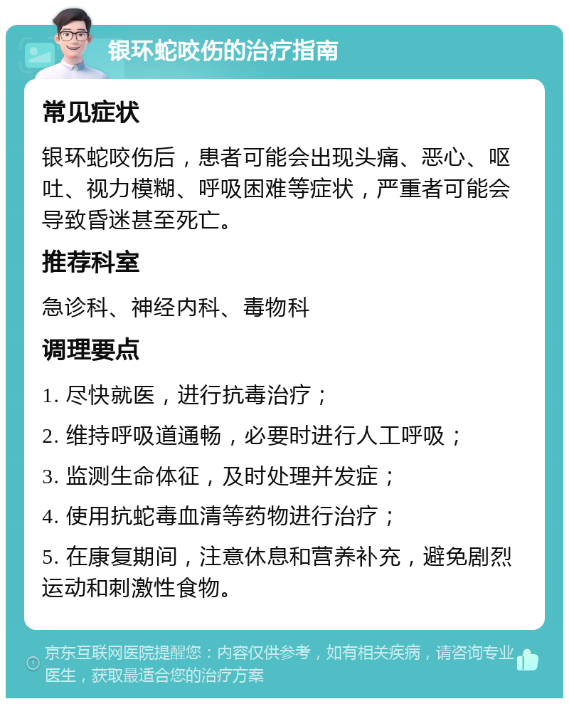 银环蛇咬伤的治疗指南 常见症状 银环蛇咬伤后，患者可能会出现头痛、恶心、呕吐、视力模糊、呼吸困难等症状，严重者可能会导致昏迷甚至死亡。 推荐科室 急诊科、神经内科、毒物科 调理要点 1. 尽快就医，进行抗毒治疗； 2. 维持呼吸道通畅，必要时进行人工呼吸； 3. 监测生命体征，及时处理并发症； 4. 使用抗蛇毒血清等药物进行治疗； 5. 在康复期间，注意休息和营养补充，避免剧烈运动和刺激性食物。