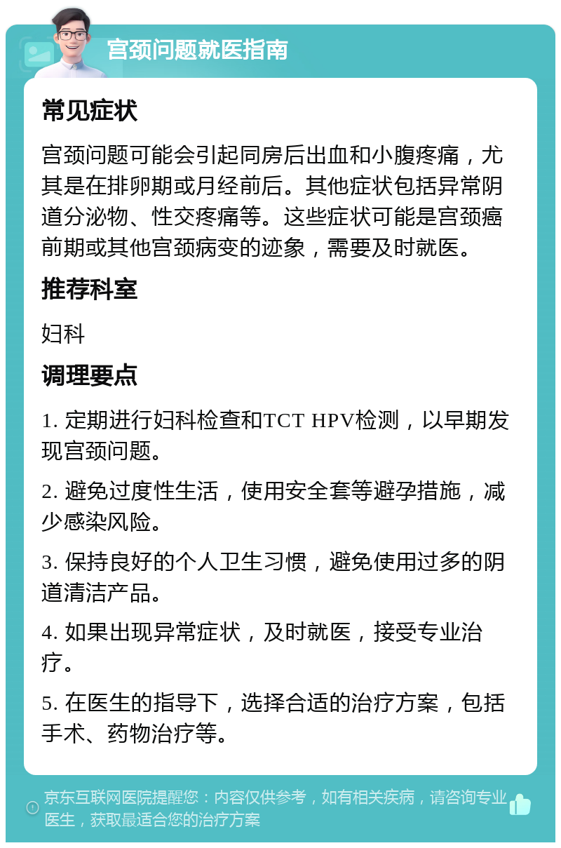 宫颈问题就医指南 常见症状 宫颈问题可能会引起同房后出血和小腹疼痛，尤其是在排卵期或月经前后。其他症状包括异常阴道分泌物、性交疼痛等。这些症状可能是宫颈癌前期或其他宫颈病变的迹象，需要及时就医。 推荐科室 妇科 调理要点 1. 定期进行妇科检查和TCT HPV检测，以早期发现宫颈问题。 2. 避免过度性生活，使用安全套等避孕措施，减少感染风险。 3. 保持良好的个人卫生习惯，避免使用过多的阴道清洁产品。 4. 如果出现异常症状，及时就医，接受专业治疗。 5. 在医生的指导下，选择合适的治疗方案，包括手术、药物治疗等。