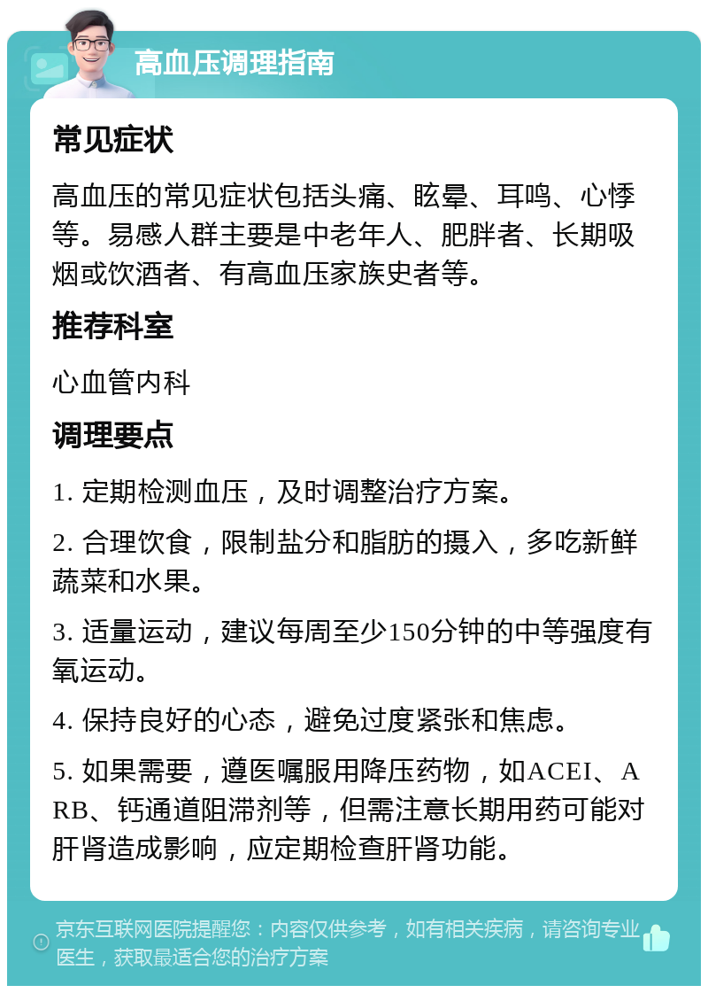 高血压调理指南 常见症状 高血压的常见症状包括头痛、眩晕、耳鸣、心悸等。易感人群主要是中老年人、肥胖者、长期吸烟或饮酒者、有高血压家族史者等。 推荐科室 心血管内科 调理要点 1. 定期检测血压，及时调整治疗方案。 2. 合理饮食，限制盐分和脂肪的摄入，多吃新鲜蔬菜和水果。 3. 适量运动，建议每周至少150分钟的中等强度有氧运动。 4. 保持良好的心态，避免过度紧张和焦虑。 5. 如果需要，遵医嘱服用降压药物，如ACEI、ARB、钙通道阻滞剂等，但需注意长期用药可能对肝肾造成影响，应定期检查肝肾功能。