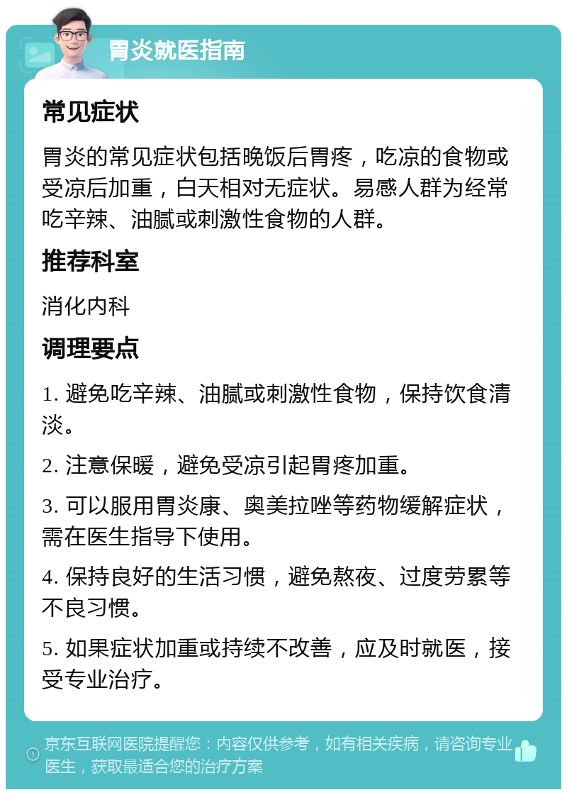 胃炎就医指南 常见症状 胃炎的常见症状包括晚饭后胃疼，吃凉的食物或受凉后加重，白天相对无症状。易感人群为经常吃辛辣、油腻或刺激性食物的人群。 推荐科室 消化内科 调理要点 1. 避免吃辛辣、油腻或刺激性食物，保持饮食清淡。 2. 注意保暖，避免受凉引起胃疼加重。 3. 可以服用胃炎康、奥美拉唑等药物缓解症状，需在医生指导下使用。 4. 保持良好的生活习惯，避免熬夜、过度劳累等不良习惯。 5. 如果症状加重或持续不改善，应及时就医，接受专业治疗。