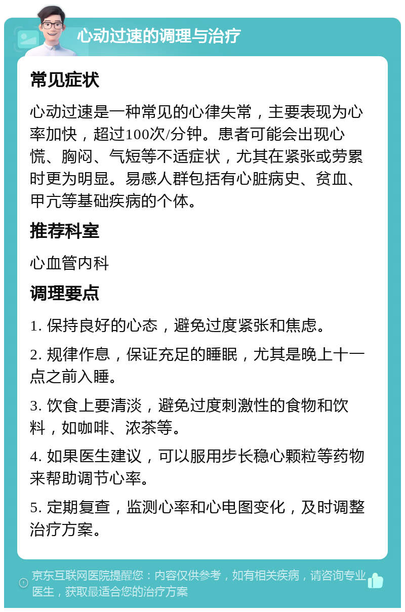 心动过速的调理与治疗 常见症状 心动过速是一种常见的心律失常，主要表现为心率加快，超过100次/分钟。患者可能会出现心慌、胸闷、气短等不适症状，尤其在紧张或劳累时更为明显。易感人群包括有心脏病史、贫血、甲亢等基础疾病的个体。 推荐科室 心血管内科 调理要点 1. 保持良好的心态，避免过度紧张和焦虑。 2. 规律作息，保证充足的睡眠，尤其是晚上十一点之前入睡。 3. 饮食上要清淡，避免过度刺激性的食物和饮料，如咖啡、浓茶等。 4. 如果医生建议，可以服用步长稳心颗粒等药物来帮助调节心率。 5. 定期复查，监测心率和心电图变化，及时调整治疗方案。