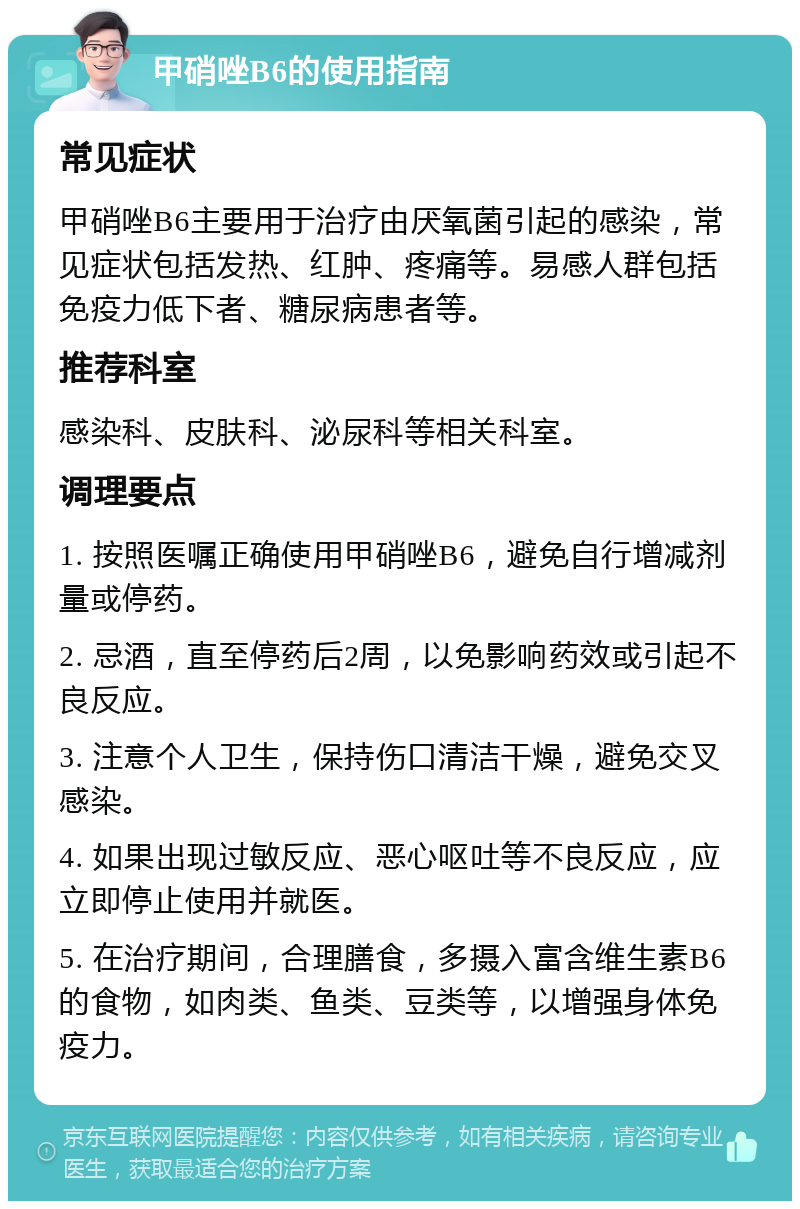 甲硝唑B6的使用指南 常见症状 甲硝唑B6主要用于治疗由厌氧菌引起的感染，常见症状包括发热、红肿、疼痛等。易感人群包括免疫力低下者、糖尿病患者等。 推荐科室 感染科、皮肤科、泌尿科等相关科室。 调理要点 1. 按照医嘱正确使用甲硝唑B6，避免自行增减剂量或停药。 2. 忌酒，直至停药后2周，以免影响药效或引起不良反应。 3. 注意个人卫生，保持伤口清洁干燥，避免交叉感染。 4. 如果出现过敏反应、恶心呕吐等不良反应，应立即停止使用并就医。 5. 在治疗期间，合理膳食，多摄入富含维生素B6的食物，如肉类、鱼类、豆类等，以增强身体免疫力。