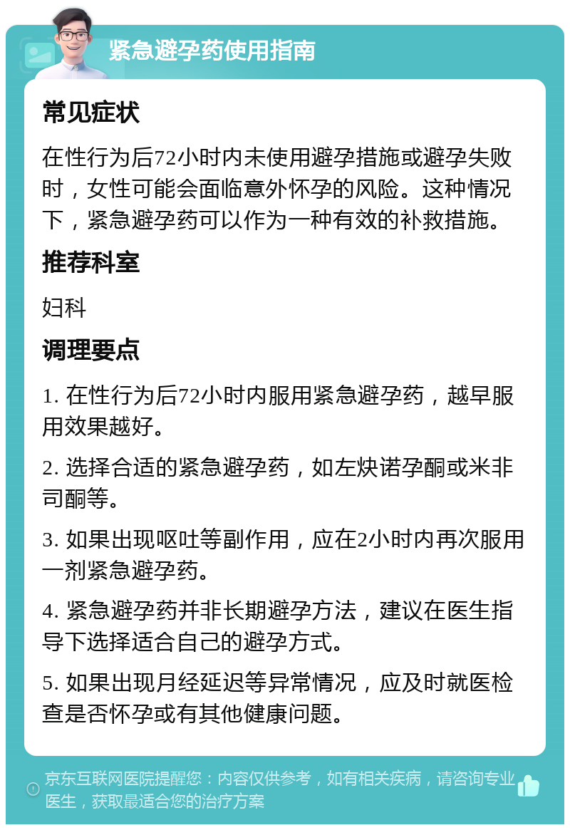 紧急避孕药使用指南 常见症状 在性行为后72小时内未使用避孕措施或避孕失败时，女性可能会面临意外怀孕的风险。这种情况下，紧急避孕药可以作为一种有效的补救措施。 推荐科室 妇科 调理要点 1. 在性行为后72小时内服用紧急避孕药，越早服用效果越好。 2. 选择合适的紧急避孕药，如左炔诺孕酮或米非司酮等。 3. 如果出现呕吐等副作用，应在2小时内再次服用一剂紧急避孕药。 4. 紧急避孕药并非长期避孕方法，建议在医生指导下选择适合自己的避孕方式。 5. 如果出现月经延迟等异常情况，应及时就医检查是否怀孕或有其他健康问题。