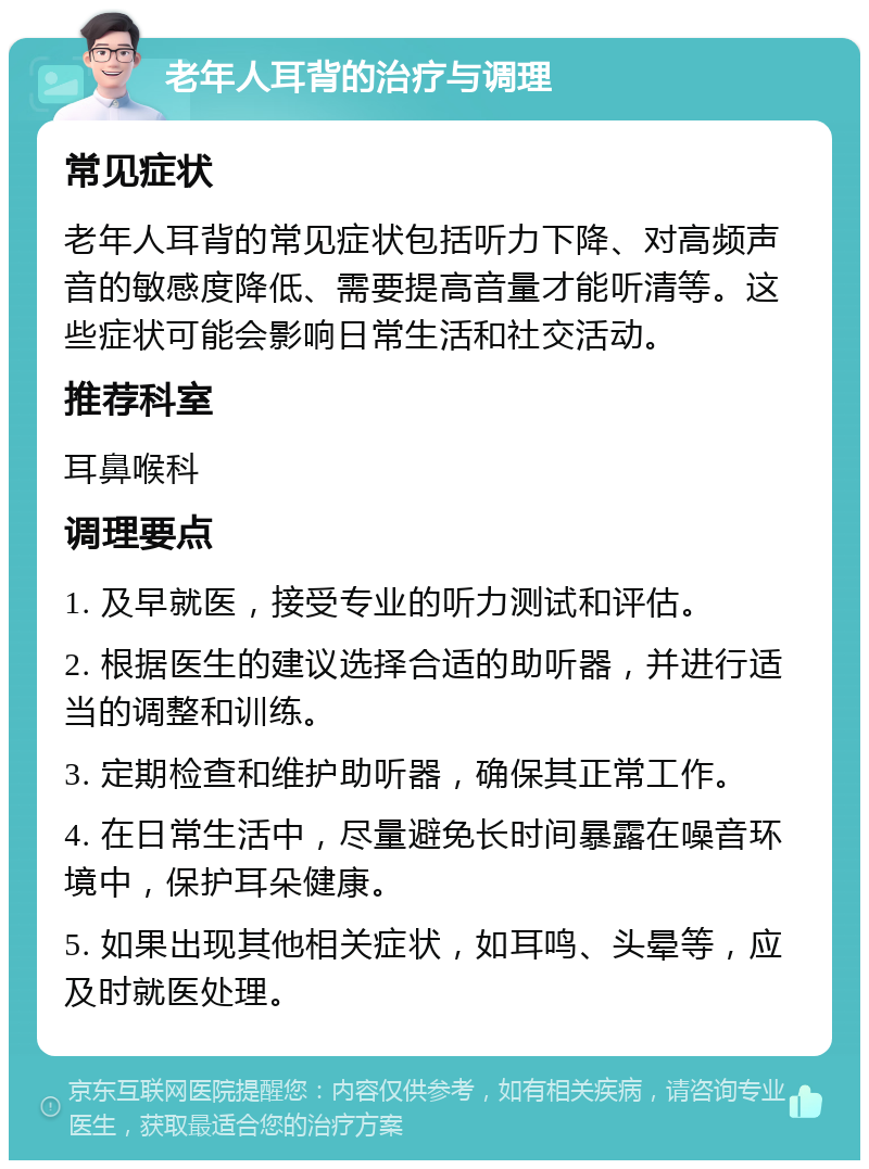 老年人耳背的治疗与调理 常见症状 老年人耳背的常见症状包括听力下降、对高频声音的敏感度降低、需要提高音量才能听清等。这些症状可能会影响日常生活和社交活动。 推荐科室 耳鼻喉科 调理要点 1. 及早就医，接受专业的听力测试和评估。 2. 根据医生的建议选择合适的助听器，并进行适当的调整和训练。 3. 定期检查和维护助听器，确保其正常工作。 4. 在日常生活中，尽量避免长时间暴露在噪音环境中，保护耳朵健康。 5. 如果出现其他相关症状，如耳鸣、头晕等，应及时就医处理。