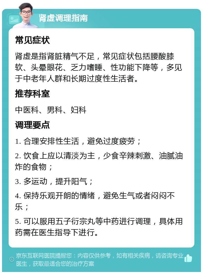 肾虚调理指南 常见症状 肾虚是指肾脏精气不足，常见症状包括腰酸膝软、头晕眼花、乏力嗜睡、性功能下降等，多见于中老年人群和长期过度性生活者。 推荐科室 中医科、男科、妇科 调理要点 1. 合理安排性生活，避免过度疲劳； 2. 饮食上应以清淡为主，少食辛辣刺激、油腻油炸的食物； 3. 多运动，提升阳气； 4. 保持乐观开朗的情绪，避免生气或者闷闷不乐； 5. 可以服用五子衍宗丸等中药进行调理，具体用药需在医生指导下进行。