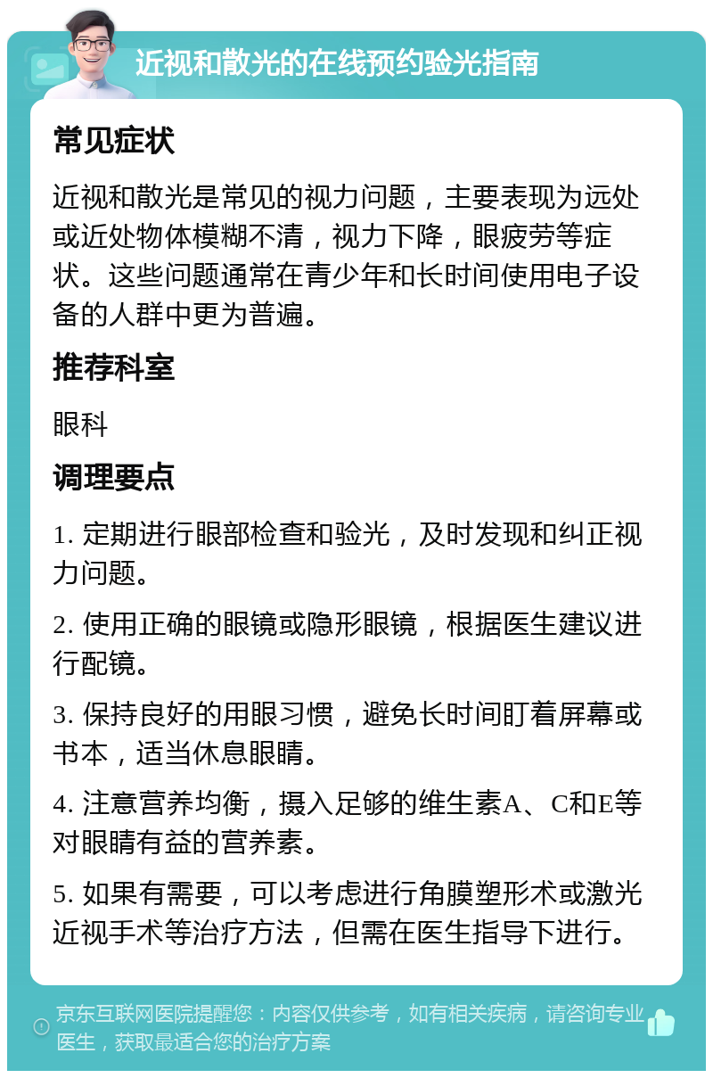 近视和散光的在线预约验光指南 常见症状 近视和散光是常见的视力问题，主要表现为远处或近处物体模糊不清，视力下降，眼疲劳等症状。这些问题通常在青少年和长时间使用电子设备的人群中更为普遍。 推荐科室 眼科 调理要点 1. 定期进行眼部检查和验光，及时发现和纠正视力问题。 2. 使用正确的眼镜或隐形眼镜，根据医生建议进行配镜。 3. 保持良好的用眼习惯，避免长时间盯着屏幕或书本，适当休息眼睛。 4. 注意营养均衡，摄入足够的维生素A、C和E等对眼睛有益的营养素。 5. 如果有需要，可以考虑进行角膜塑形术或激光近视手术等治疗方法，但需在医生指导下进行。