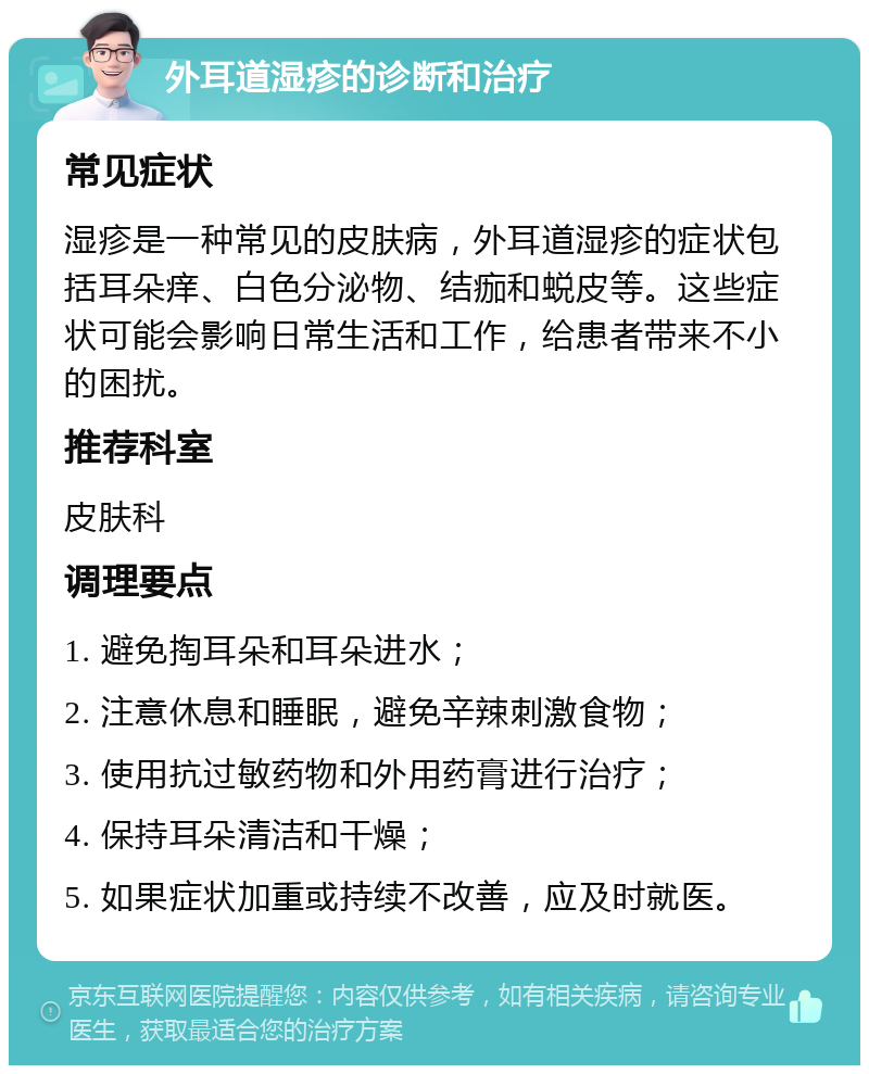 外耳道湿疹的诊断和治疗 常见症状 湿疹是一种常见的皮肤病，外耳道湿疹的症状包括耳朵痒、白色分泌物、结痂和蜕皮等。这些症状可能会影响日常生活和工作，给患者带来不小的困扰。 推荐科室 皮肤科 调理要点 1. 避免掏耳朵和耳朵进水； 2. 注意休息和睡眠，避免辛辣刺激食物； 3. 使用抗过敏药物和外用药膏进行治疗； 4. 保持耳朵清洁和干燥； 5. 如果症状加重或持续不改善，应及时就医。