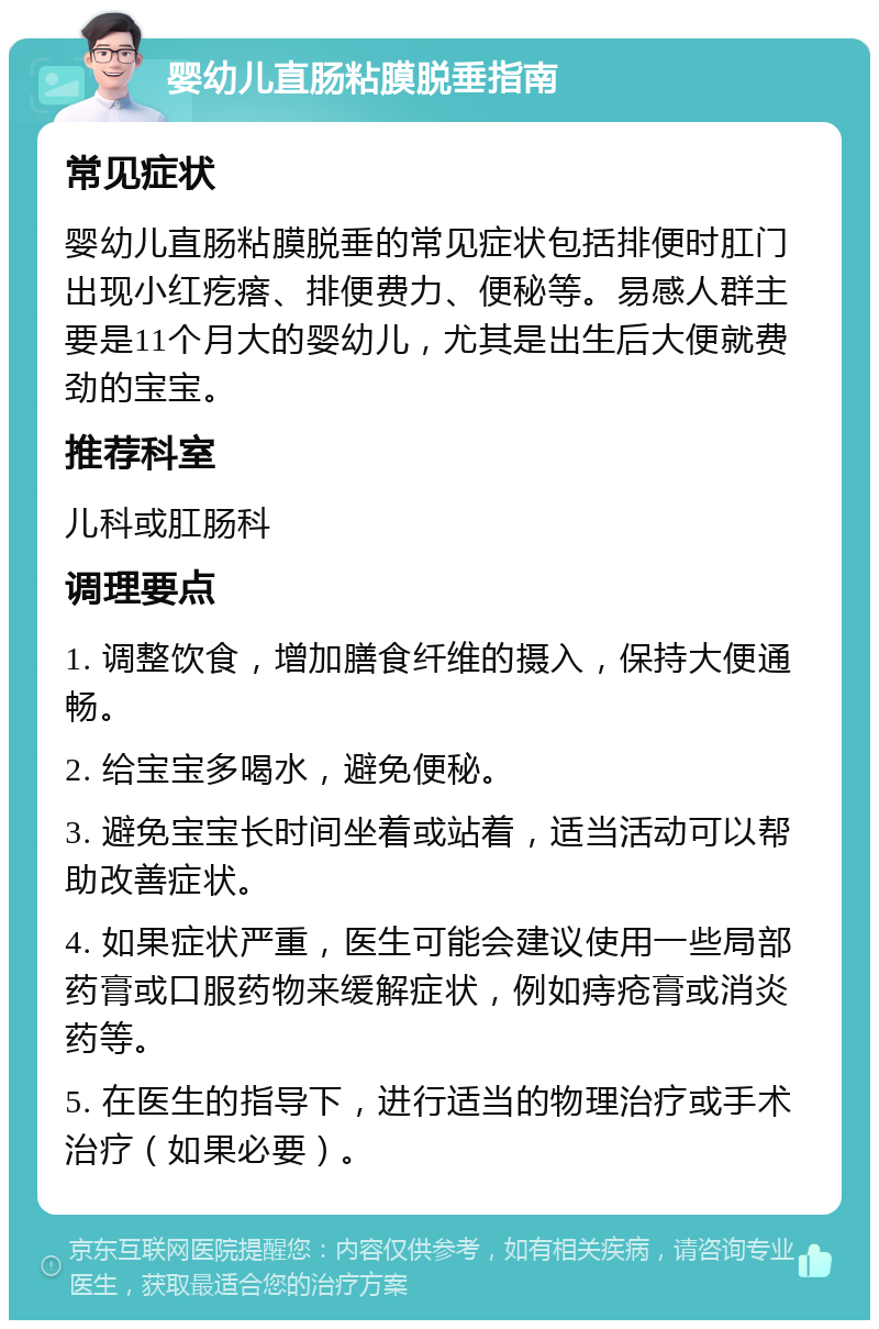 婴幼儿直肠粘膜脱垂指南 常见症状 婴幼儿直肠粘膜脱垂的常见症状包括排便时肛门出现小红疙瘩、排便费力、便秘等。易感人群主要是11个月大的婴幼儿，尤其是出生后大便就费劲的宝宝。 推荐科室 儿科或肛肠科 调理要点 1. 调整饮食，增加膳食纤维的摄入，保持大便通畅。 2. 给宝宝多喝水，避免便秘。 3. 避免宝宝长时间坐着或站着，适当活动可以帮助改善症状。 4. 如果症状严重，医生可能会建议使用一些局部药膏或口服药物来缓解症状，例如痔疮膏或消炎药等。 5. 在医生的指导下，进行适当的物理治疗或手术治疗（如果必要）。