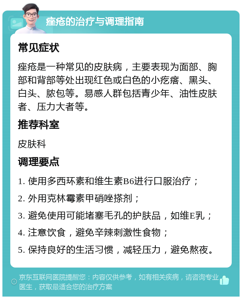 痤疮的治疗与调理指南 常见症状 痤疮是一种常见的皮肤病，主要表现为面部、胸部和背部等处出现红色或白色的小疙瘩、黑头、白头、脓包等。易感人群包括青少年、油性皮肤者、压力大者等。 推荐科室 皮肤科 调理要点 1. 使用多西环素和维生素B6进行口服治疗； 2. 外用克林霉素甲硝唑搽剂； 3. 避免使用可能堵塞毛孔的护肤品，如维E乳； 4. 注意饮食，避免辛辣刺激性食物； 5. 保持良好的生活习惯，减轻压力，避免熬夜。