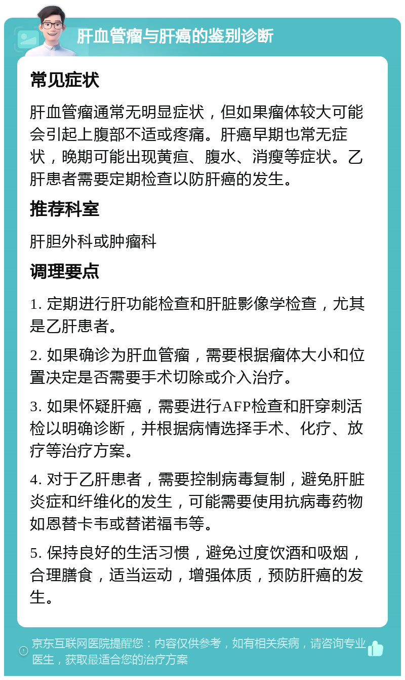 肝血管瘤与肝癌的鉴别诊断 常见症状 肝血管瘤通常无明显症状，但如果瘤体较大可能会引起上腹部不适或疼痛。肝癌早期也常无症状，晚期可能出现黄疸、腹水、消瘦等症状。乙肝患者需要定期检查以防肝癌的发生。 推荐科室 肝胆外科或肿瘤科 调理要点 1. 定期进行肝功能检查和肝脏影像学检查，尤其是乙肝患者。 2. 如果确诊为肝血管瘤，需要根据瘤体大小和位置决定是否需要手术切除或介入治疗。 3. 如果怀疑肝癌，需要进行AFP检查和肝穿刺活检以明确诊断，并根据病情选择手术、化疗、放疗等治疗方案。 4. 对于乙肝患者，需要控制病毒复制，避免肝脏炎症和纤维化的发生，可能需要使用抗病毒药物如恩替卡韦或替诺福韦等。 5. 保持良好的生活习惯，避免过度饮酒和吸烟，合理膳食，适当运动，增强体质，预防肝癌的发生。