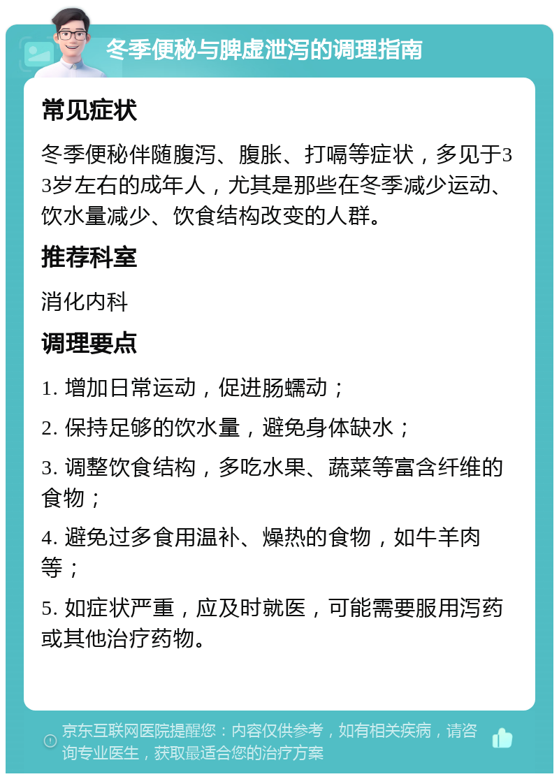 冬季便秘与脾虚泄泻的调理指南 常见症状 冬季便秘伴随腹泻、腹胀、打嗝等症状，多见于33岁左右的成年人，尤其是那些在冬季减少运动、饮水量减少、饮食结构改变的人群。 推荐科室 消化内科 调理要点 1. 增加日常运动，促进肠蠕动； 2. 保持足够的饮水量，避免身体缺水； 3. 调整饮食结构，多吃水果、蔬菜等富含纤维的食物； 4. 避免过多食用温补、燥热的食物，如牛羊肉等； 5. 如症状严重，应及时就医，可能需要服用泻药或其他治疗药物。