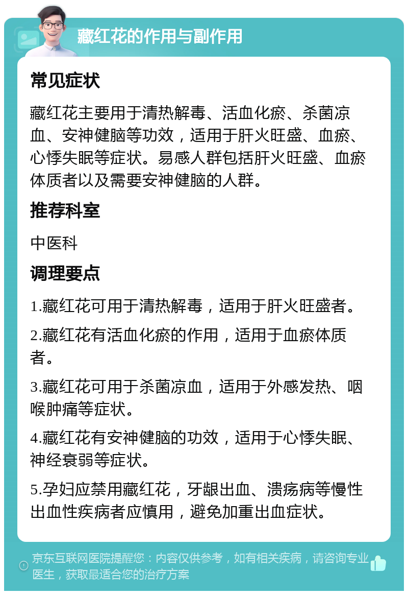 藏红花的作用与副作用 常见症状 藏红花主要用于清热解毒、活血化瘀、杀菌凉血、安神健脑等功效，适用于肝火旺盛、血瘀、心悸失眠等症状。易感人群包括肝火旺盛、血瘀体质者以及需要安神健脑的人群。 推荐科室 中医科 调理要点 1.藏红花可用于清热解毒，适用于肝火旺盛者。 2.藏红花有活血化瘀的作用，适用于血瘀体质者。 3.藏红花可用于杀菌凉血，适用于外感发热、咽喉肿痛等症状。 4.藏红花有安神健脑的功效，适用于心悸失眠、神经衰弱等症状。 5.孕妇应禁用藏红花，牙龈出血、溃疡病等慢性出血性疾病者应慎用，避免加重出血症状。