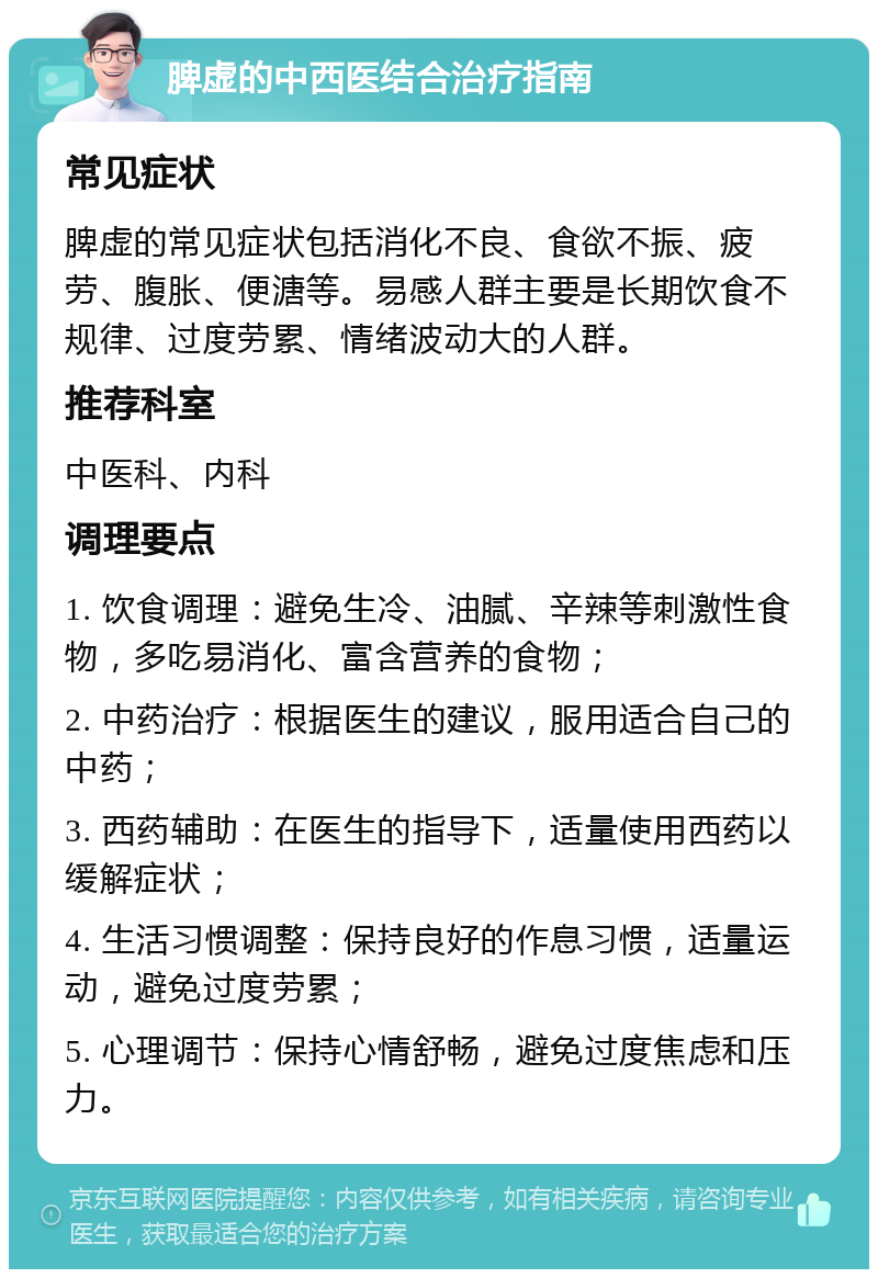 脾虚的中西医结合治疗指南 常见症状 脾虚的常见症状包括消化不良、食欲不振、疲劳、腹胀、便溏等。易感人群主要是长期饮食不规律、过度劳累、情绪波动大的人群。 推荐科室 中医科、内科 调理要点 1. 饮食调理：避免生冷、油腻、辛辣等刺激性食物，多吃易消化、富含营养的食物； 2. 中药治疗：根据医生的建议，服用适合自己的中药； 3. 西药辅助：在医生的指导下，适量使用西药以缓解症状； 4. 生活习惯调整：保持良好的作息习惯，适量运动，避免过度劳累； 5. 心理调节：保持心情舒畅，避免过度焦虑和压力。