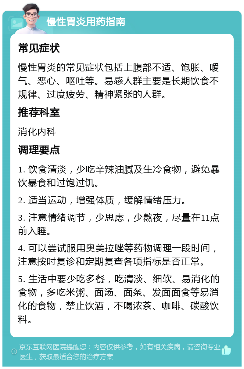 慢性胃炎用药指南 常见症状 慢性胃炎的常见症状包括上腹部不适、饱胀、嗳气、恶心、呕吐等。易感人群主要是长期饮食不规律、过度疲劳、精神紧张的人群。 推荐科室 消化内科 调理要点 1. 饮食清淡，少吃辛辣油腻及生冷食物，避免暴饮暴食和过饱过饥。 2. 适当运动，增强体质，缓解情绪压力。 3. 注意情绪调节，少思虑，少熬夜，尽量在11点前入睡。 4. 可以尝试服用奥美拉唑等药物调理一段时间，注意按时复诊和定期复查各项指标是否正常。 5. 生活中要少吃多餐，吃清淡、细软、易消化的食物，多吃米粥、面汤、面条、发面面食等易消化的食物，禁止饮酒，不喝浓茶、咖啡、碳酸饮料。