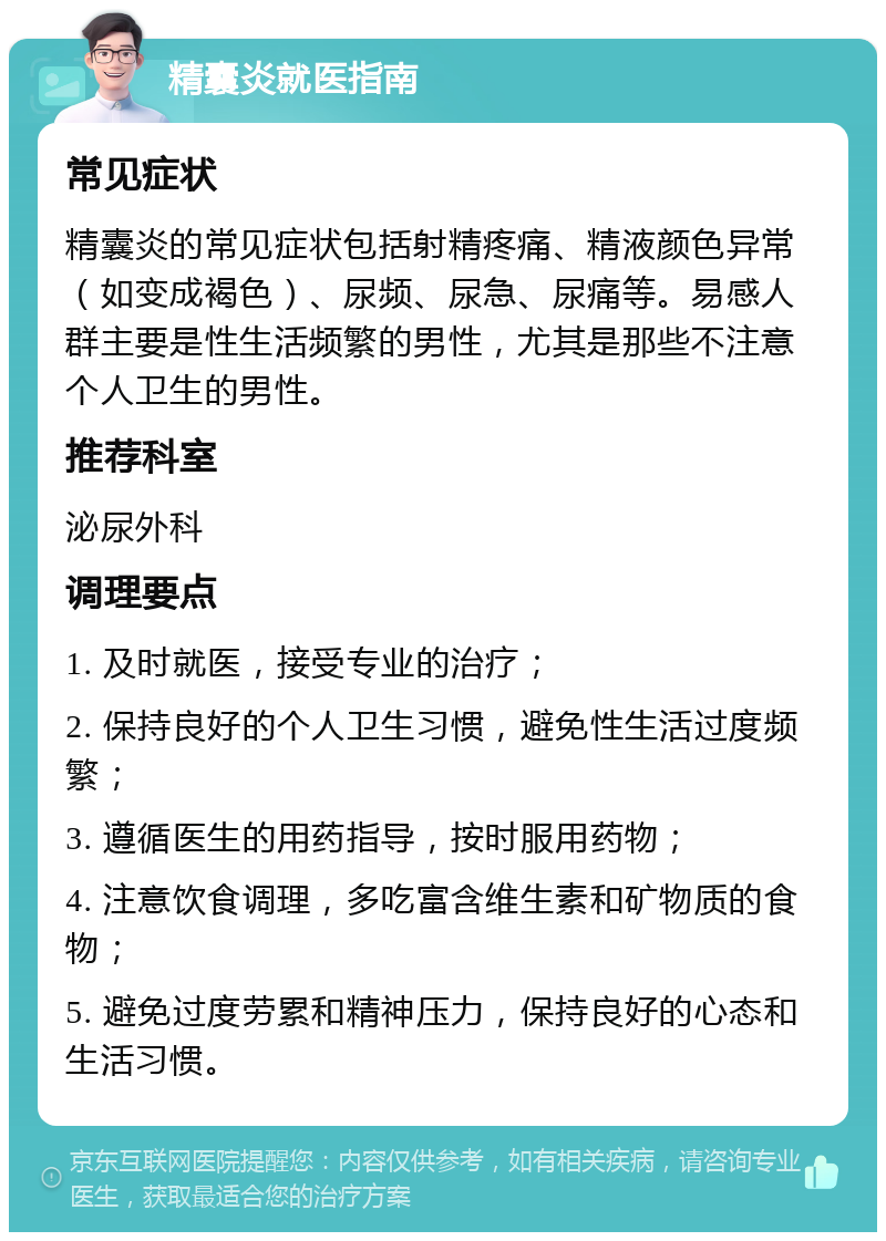 精囊炎就医指南 常见症状 精囊炎的常见症状包括射精疼痛、精液颜色异常（如变成褐色）、尿频、尿急、尿痛等。易感人群主要是性生活频繁的男性，尤其是那些不注意个人卫生的男性。 推荐科室 泌尿外科 调理要点 1. 及时就医，接受专业的治疗； 2. 保持良好的个人卫生习惯，避免性生活过度频繁； 3. 遵循医生的用药指导，按时服用药物； 4. 注意饮食调理，多吃富含维生素和矿物质的食物； 5. 避免过度劳累和精神压力，保持良好的心态和生活习惯。