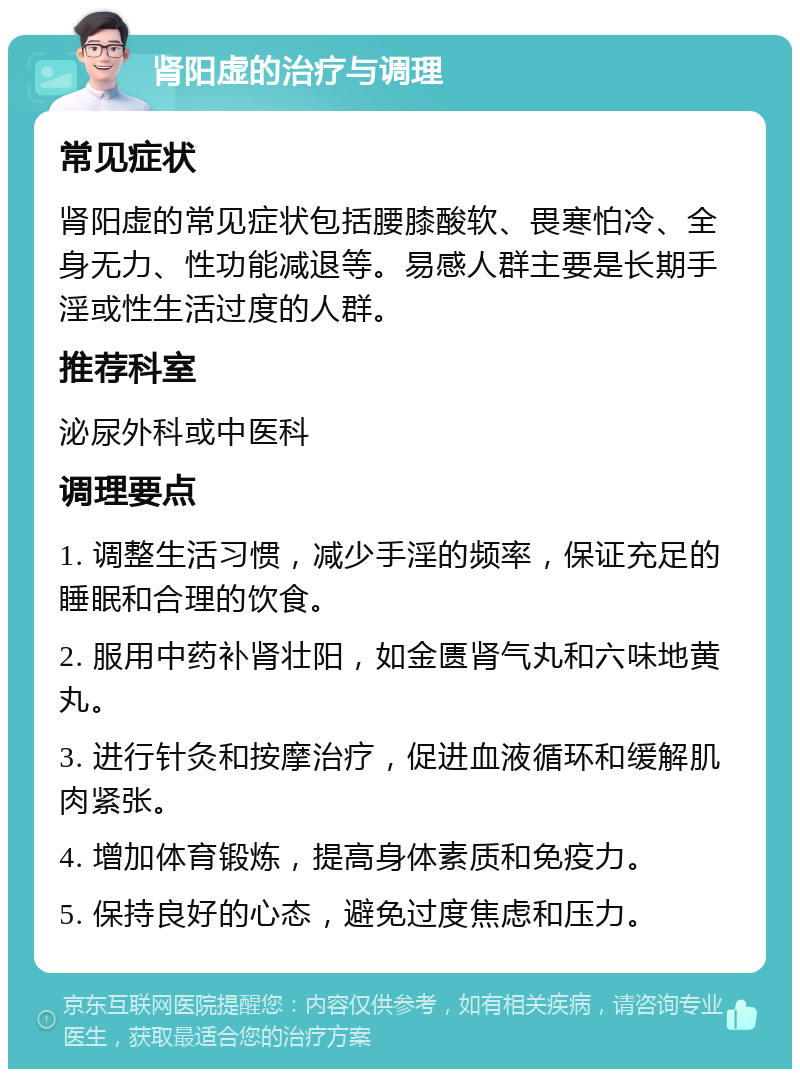 肾阳虚的治疗与调理 常见症状 肾阳虚的常见症状包括腰膝酸软、畏寒怕冷、全身无力、性功能减退等。易感人群主要是长期手淫或性生活过度的人群。 推荐科室 泌尿外科或中医科 调理要点 1. 调整生活习惯，减少手淫的频率，保证充足的睡眠和合理的饮食。 2. 服用中药补肾壮阳，如金匮肾气丸和六味地黄丸。 3. 进行针灸和按摩治疗，促进血液循环和缓解肌肉紧张。 4. 增加体育锻炼，提高身体素质和免疫力。 5. 保持良好的心态，避免过度焦虑和压力。