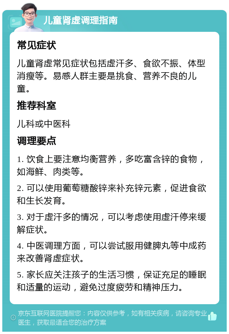 儿童肾虚调理指南 常见症状 儿童肾虚常见症状包括虚汗多、食欲不振、体型消瘦等。易感人群主要是挑食、营养不良的儿童。 推荐科室 儿科或中医科 调理要点 1. 饮食上要注意均衡营养，多吃富含锌的食物，如海鲜、肉类等。 2. 可以使用葡萄糖酸锌来补充锌元素，促进食欲和生长发育。 3. 对于虚汗多的情况，可以考虑使用虚汗停来缓解症状。 4. 中医调理方面，可以尝试服用健脾丸等中成药来改善肾虚症状。 5. 家长应关注孩子的生活习惯，保证充足的睡眠和适量的运动，避免过度疲劳和精神压力。