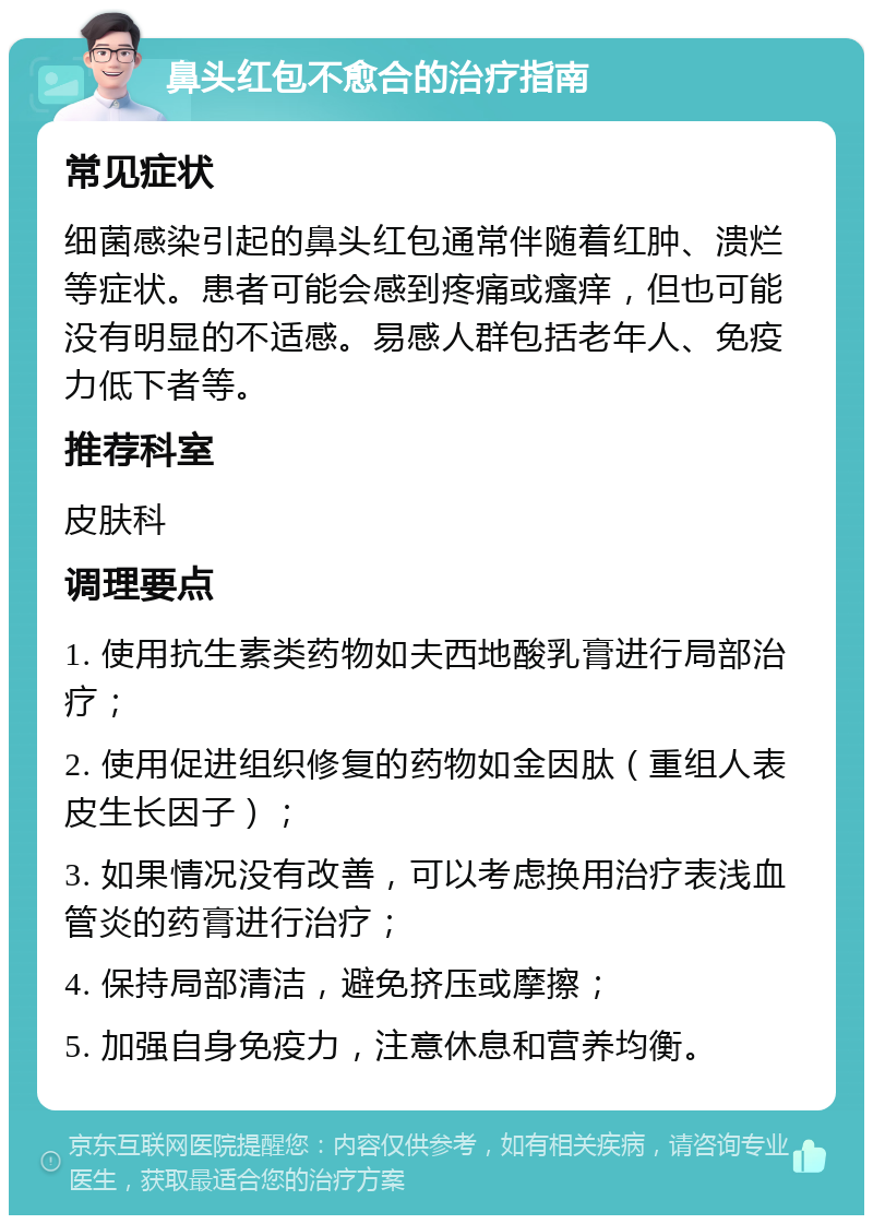 鼻头红包不愈合的治疗指南 常见症状 细菌感染引起的鼻头红包通常伴随着红肿、溃烂等症状。患者可能会感到疼痛或瘙痒，但也可能没有明显的不适感。易感人群包括老年人、免疫力低下者等。 推荐科室 皮肤科 调理要点 1. 使用抗生素类药物如夫西地酸乳膏进行局部治疗； 2. 使用促进组织修复的药物如金因肽（重组人表皮生长因子）； 3. 如果情况没有改善，可以考虑换用治疗表浅血管炎的药膏进行治疗； 4. 保持局部清洁，避免挤压或摩擦； 5. 加强自身免疫力，注意休息和营养均衡。