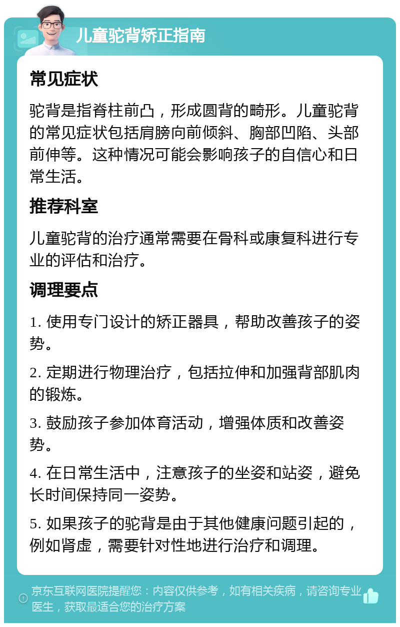 儿童驼背矫正指南 常见症状 驼背是指脊柱前凸，形成圆背的畸形。儿童驼背的常见症状包括肩膀向前倾斜、胸部凹陷、头部前伸等。这种情况可能会影响孩子的自信心和日常生活。 推荐科室 儿童驼背的治疗通常需要在骨科或康复科进行专业的评估和治疗。 调理要点 1. 使用专门设计的矫正器具，帮助改善孩子的姿势。 2. 定期进行物理治疗，包括拉伸和加强背部肌肉的锻炼。 3. 鼓励孩子参加体育活动，增强体质和改善姿势。 4. 在日常生活中，注意孩子的坐姿和站姿，避免长时间保持同一姿势。 5. 如果孩子的驼背是由于其他健康问题引起的，例如肾虚，需要针对性地进行治疗和调理。