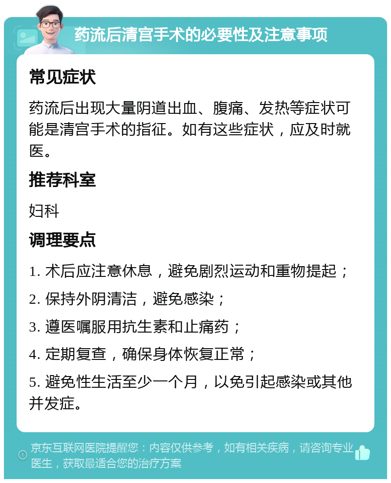 药流后清宫手术的必要性及注意事项 常见症状 药流后出现大量阴道出血、腹痛、发热等症状可能是清宫手术的指征。如有这些症状，应及时就医。 推荐科室 妇科 调理要点 1. 术后应注意休息，避免剧烈运动和重物提起； 2. 保持外阴清洁，避免感染； 3. 遵医嘱服用抗生素和止痛药； 4. 定期复查，确保身体恢复正常； 5. 避免性生活至少一个月，以免引起感染或其他并发症。