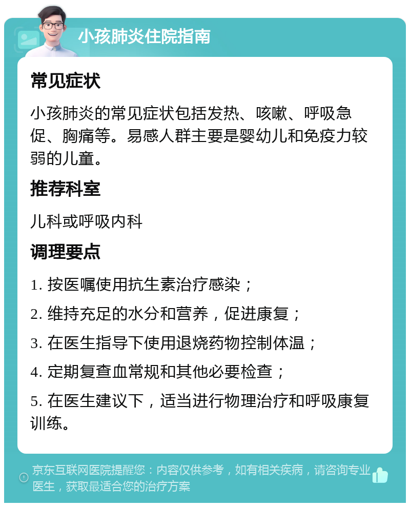 小孩肺炎住院指南 常见症状 小孩肺炎的常见症状包括发热、咳嗽、呼吸急促、胸痛等。易感人群主要是婴幼儿和免疫力较弱的儿童。 推荐科室 儿科或呼吸内科 调理要点 1. 按医嘱使用抗生素治疗感染； 2. 维持充足的水分和营养，促进康复； 3. 在医生指导下使用退烧药物控制体温； 4. 定期复查血常规和其他必要检查； 5. 在医生建议下，适当进行物理治疗和呼吸康复训练。