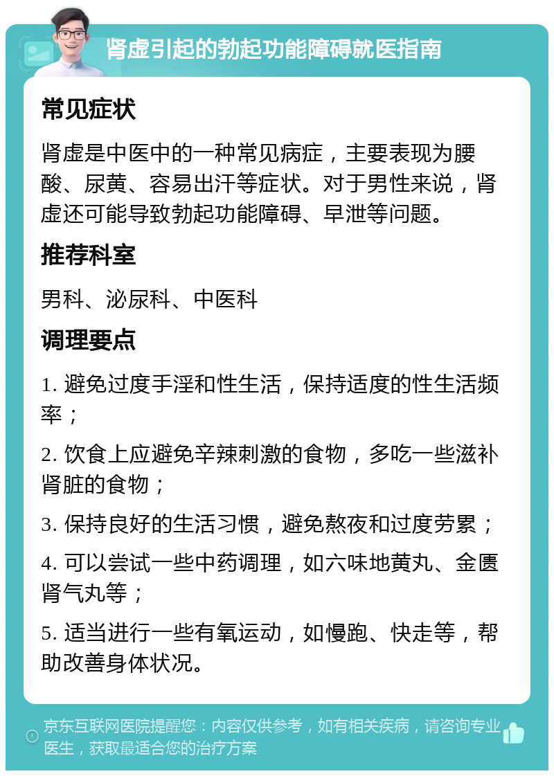 肾虚引起的勃起功能障碍就医指南 常见症状 肾虚是中医中的一种常见病症，主要表现为腰酸、尿黄、容易出汗等症状。对于男性来说，肾虚还可能导致勃起功能障碍、早泄等问题。 推荐科室 男科、泌尿科、中医科 调理要点 1. 避免过度手淫和性生活，保持适度的性生活频率； 2. 饮食上应避免辛辣刺激的食物，多吃一些滋补肾脏的食物； 3. 保持良好的生活习惯，避免熬夜和过度劳累； 4. 可以尝试一些中药调理，如六味地黄丸、金匮肾气丸等； 5. 适当进行一些有氧运动，如慢跑、快走等，帮助改善身体状况。