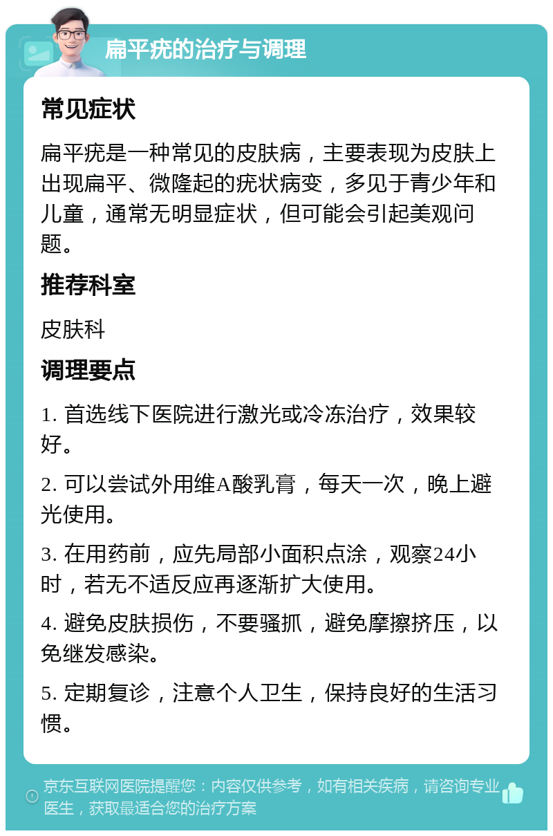 扁平疣的治疗与调理 常见症状 扁平疣是一种常见的皮肤病，主要表现为皮肤上出现扁平、微隆起的疣状病变，多见于青少年和儿童，通常无明显症状，但可能会引起美观问题。 推荐科室 皮肤科 调理要点 1. 首选线下医院进行激光或冷冻治疗，效果较好。 2. 可以尝试外用维A酸乳膏，每天一次，晚上避光使用。 3. 在用药前，应先局部小面积点涂，观察24小时，若无不适反应再逐渐扩大使用。 4. 避免皮肤损伤，不要骚抓，避免摩擦挤压，以免继发感染。 5. 定期复诊，注意个人卫生，保持良好的生活习惯。