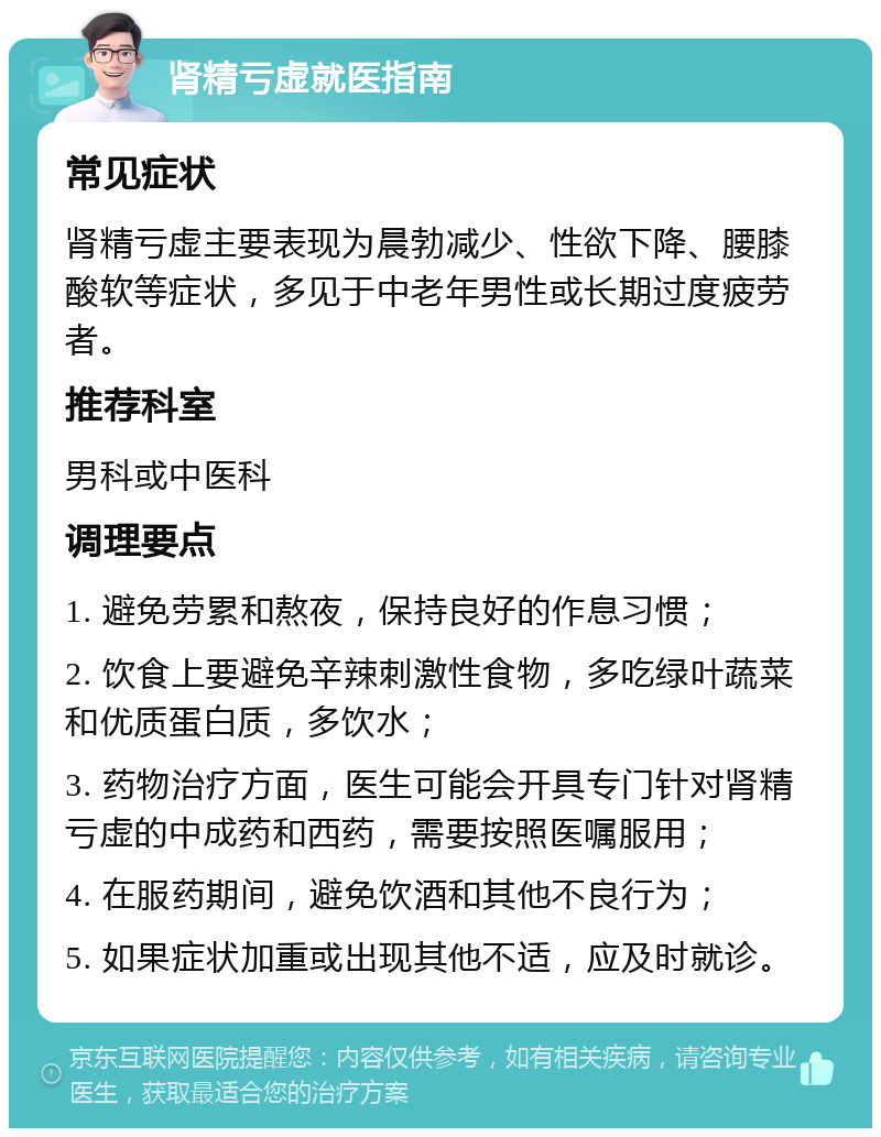 肾精亏虚就医指南 常见症状 肾精亏虚主要表现为晨勃减少、性欲下降、腰膝酸软等症状，多见于中老年男性或长期过度疲劳者。 推荐科室 男科或中医科 调理要点 1. 避免劳累和熬夜，保持良好的作息习惯； 2. 饮食上要避免辛辣刺激性食物，多吃绿叶蔬菜和优质蛋白质，多饮水； 3. 药物治疗方面，医生可能会开具专门针对肾精亏虚的中成药和西药，需要按照医嘱服用； 4. 在服药期间，避免饮酒和其他不良行为； 5. 如果症状加重或出现其他不适，应及时就诊。