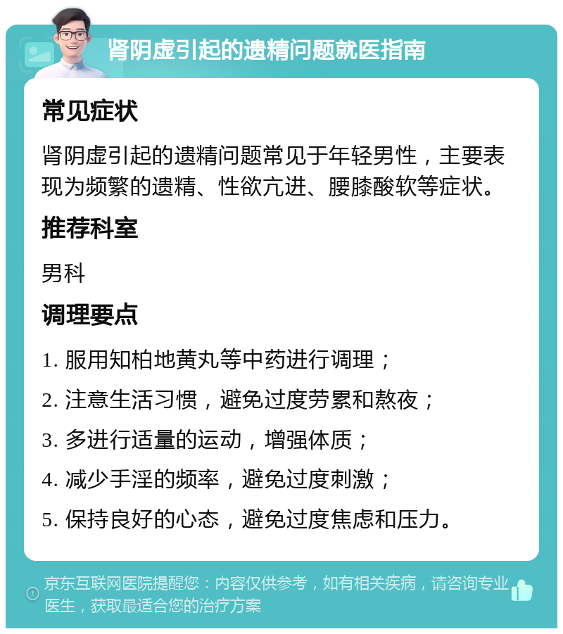 肾阴虚引起的遗精问题就医指南 常见症状 肾阴虚引起的遗精问题常见于年轻男性，主要表现为频繁的遗精、性欲亢进、腰膝酸软等症状。 推荐科室 男科 调理要点 1. 服用知柏地黄丸等中药进行调理； 2. 注意生活习惯，避免过度劳累和熬夜； 3. 多进行适量的运动，增强体质； 4. 减少手淫的频率，避免过度刺激； 5. 保持良好的心态，避免过度焦虑和压力。