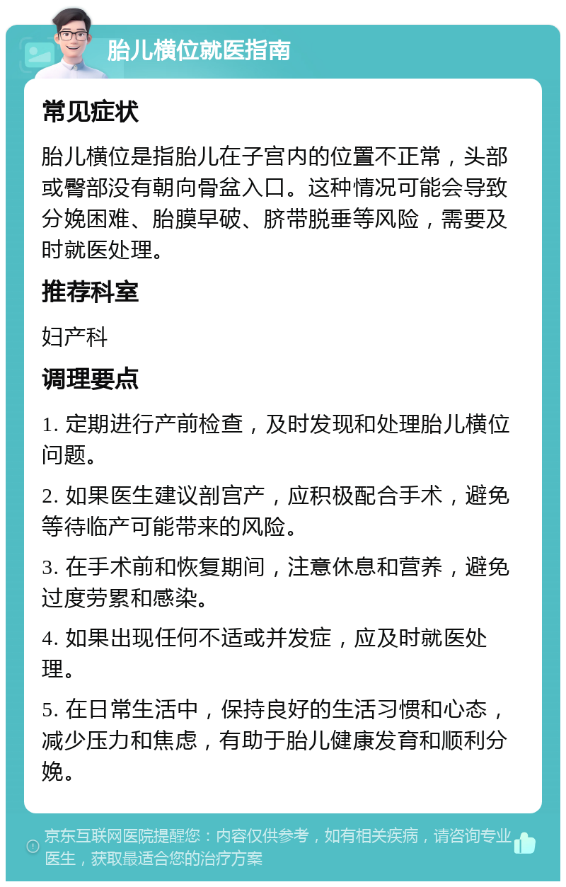 胎儿横位就医指南 常见症状 胎儿横位是指胎儿在子宫内的位置不正常，头部或臀部没有朝向骨盆入口。这种情况可能会导致分娩困难、胎膜早破、脐带脱垂等风险，需要及时就医处理。 推荐科室 妇产科 调理要点 1. 定期进行产前检查，及时发现和处理胎儿横位问题。 2. 如果医生建议剖宫产，应积极配合手术，避免等待临产可能带来的风险。 3. 在手术前和恢复期间，注意休息和营养，避免过度劳累和感染。 4. 如果出现任何不适或并发症，应及时就医处理。 5. 在日常生活中，保持良好的生活习惯和心态，减少压力和焦虑，有助于胎儿健康发育和顺利分娩。