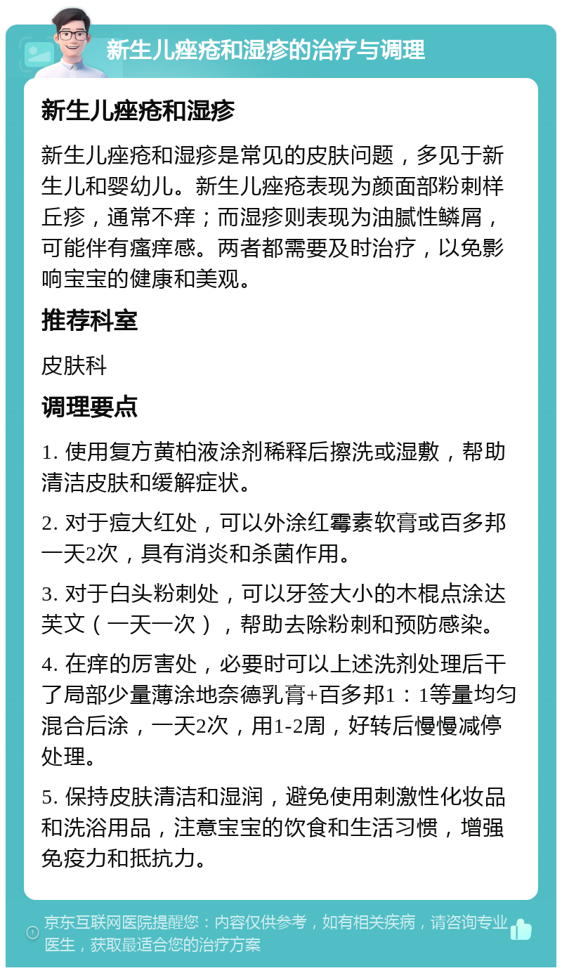 新生儿痤疮和湿疹的治疗与调理 新生儿痤疮和湿疹 新生儿痤疮和湿疹是常见的皮肤问题，多见于新生儿和婴幼儿。新生儿痤疮表现为颜面部粉刺样丘疹，通常不痒；而湿疹则表现为油腻性鳞屑，可能伴有瘙痒感。两者都需要及时治疗，以免影响宝宝的健康和美观。 推荐科室 皮肤科 调理要点 1. 使用复方黄柏液涂剂稀释后擦洗或湿敷，帮助清洁皮肤和缓解症状。 2. 对于痘大红处，可以外涂红霉素软膏或百多邦一天2次，具有消炎和杀菌作用。 3. 对于白头粉刺处，可以牙签大小的木棍点涂达芙文（一天一次），帮助去除粉刺和预防感染。 4. 在痒的厉害处，必要时可以上述洗剂处理后干了局部少量薄涂地奈德乳膏+百多邦1：1等量均匀混合后涂，一天2次，用1-2周，好转后慢慢减停处理。 5. 保持皮肤清洁和湿润，避免使用刺激性化妆品和洗浴用品，注意宝宝的饮食和生活习惯，增强免疫力和抵抗力。