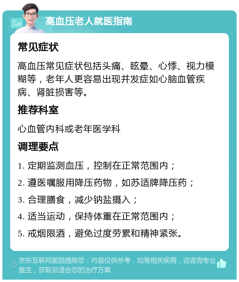 高血压老人就医指南 常见症状 高血压常见症状包括头痛、眩晕、心悸、视力模糊等，老年人更容易出现并发症如心脑血管疾病、肾脏损害等。 推荐科室 心血管内科或老年医学科 调理要点 1. 定期监测血压，控制在正常范围内； 2. 遵医嘱服用降压药物，如苏适牌降压药； 3. 合理膳食，减少钠盐摄入； 4. 适当运动，保持体重在正常范围内； 5. 戒烟限酒，避免过度劳累和精神紧张。