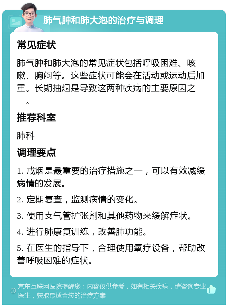 肺气肿和肺大泡的治疗与调理 常见症状 肺气肿和肺大泡的常见症状包括呼吸困难、咳嗽、胸闷等。这些症状可能会在活动或运动后加重。长期抽烟是导致这两种疾病的主要原因之一。 推荐科室 肺科 调理要点 1. 戒烟是最重要的治疗措施之一，可以有效减缓病情的发展。 2. 定期复查，监测病情的变化。 3. 使用支气管扩张剂和其他药物来缓解症状。 4. 进行肺康复训练，改善肺功能。 5. 在医生的指导下，合理使用氧疗设备，帮助改善呼吸困难的症状。