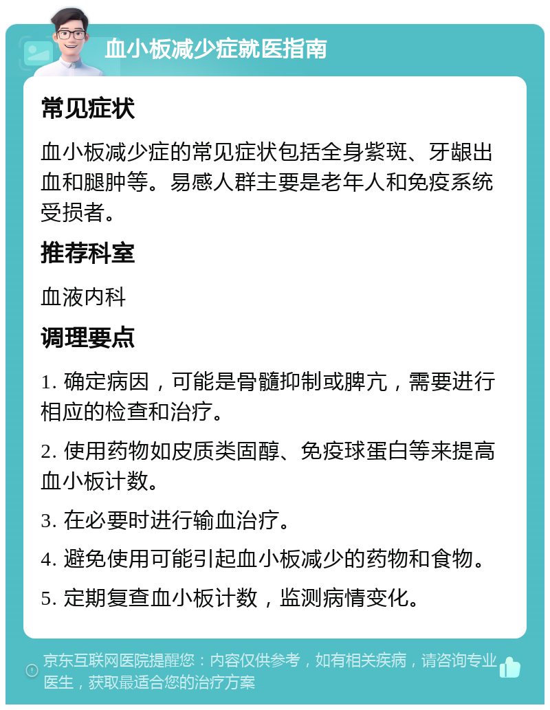 血小板减少症就医指南 常见症状 血小板减少症的常见症状包括全身紫斑、牙龈出血和腿肿等。易感人群主要是老年人和免疫系统受损者。 推荐科室 血液内科 调理要点 1. 确定病因，可能是骨髓抑制或脾亢，需要进行相应的检查和治疗。 2. 使用药物如皮质类固醇、免疫球蛋白等来提高血小板计数。 3. 在必要时进行输血治疗。 4. 避免使用可能引起血小板减少的药物和食物。 5. 定期复查血小板计数，监测病情变化。