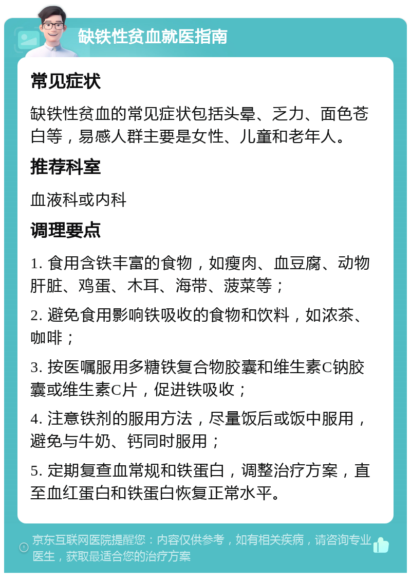 缺铁性贫血就医指南 常见症状 缺铁性贫血的常见症状包括头晕、乏力、面色苍白等，易感人群主要是女性、儿童和老年人。 推荐科室 血液科或内科 调理要点 1. 食用含铁丰富的食物，如瘦肉、血豆腐、动物肝脏、鸡蛋、木耳、海带、菠菜等； 2. 避免食用影响铁吸收的食物和饮料，如浓茶、咖啡； 3. 按医嘱服用多糖铁复合物胶囊和维生素C钠胶囊或维生素C片，促进铁吸收； 4. 注意铁剂的服用方法，尽量饭后或饭中服用，避免与牛奶、钙同时服用； 5. 定期复查血常规和铁蛋白，调整治疗方案，直至血红蛋白和铁蛋白恢复正常水平。