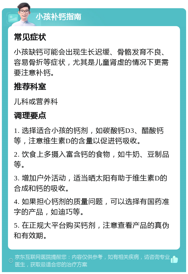 小孩补钙指南 常见症状 小孩缺钙可能会出现生长迟缓、骨骼发育不良、容易骨折等症状，尤其是儿童肾虚的情况下更需要注意补钙。 推荐科室 儿科或营养科 调理要点 1. 选择适合小孩的钙剂，如碳酸钙D3、醋酸钙等，注意维生素D的含量以促进钙吸收。 2. 饮食上多摄入富含钙的食物，如牛奶、豆制品等。 3. 增加户外活动，适当晒太阳有助于维生素D的合成和钙的吸收。 4. 如果担心钙剂的质量问题，可以选择有国药准字的产品，如迪巧等。 5. 在正规大平台购买钙剂，注意查看产品的真伪和有效期。