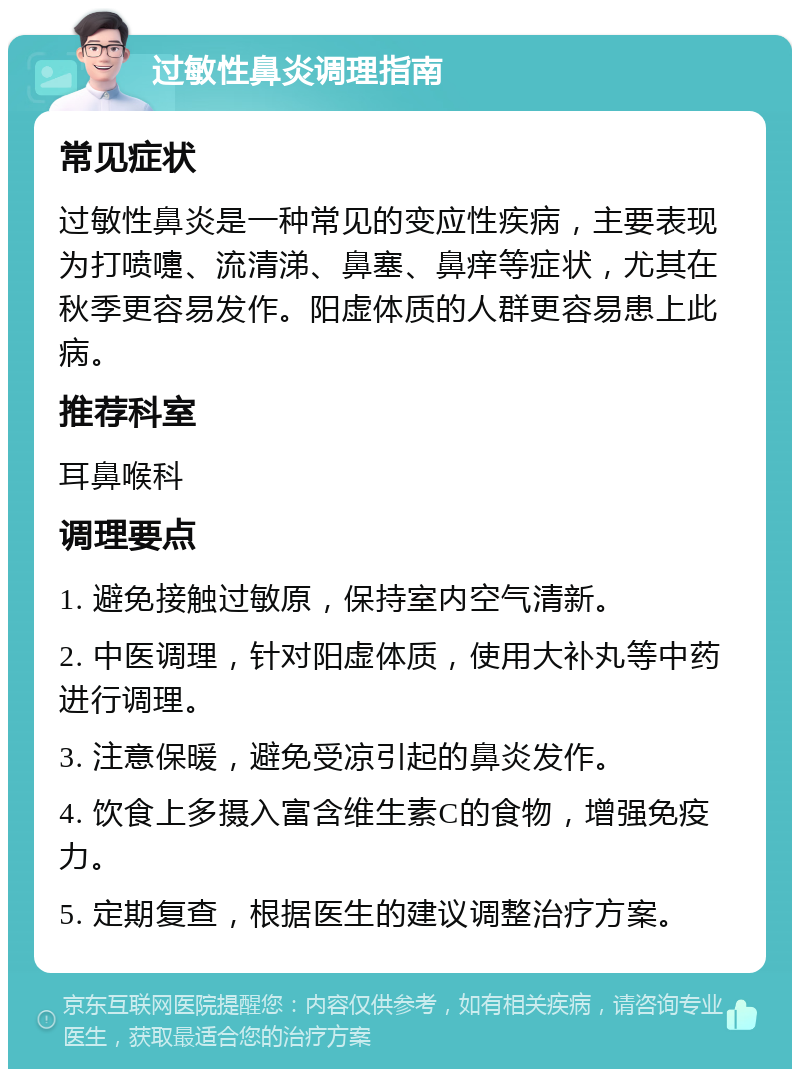 过敏性鼻炎调理指南 常见症状 过敏性鼻炎是一种常见的变应性疾病，主要表现为打喷嚏、流清涕、鼻塞、鼻痒等症状，尤其在秋季更容易发作。阳虚体质的人群更容易患上此病。 推荐科室 耳鼻喉科 调理要点 1. 避免接触过敏原，保持室内空气清新。 2. 中医调理，针对阳虚体质，使用大补丸等中药进行调理。 3. 注意保暖，避免受凉引起的鼻炎发作。 4. 饮食上多摄入富含维生素C的食物，增强免疫力。 5. 定期复查，根据医生的建议调整治疗方案。