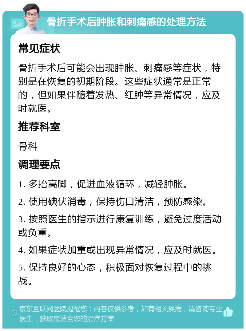 骨折手术后肿胀和刺痛感的处理方法 常见症状 骨折手术后可能会出现肿胀、刺痛感等症状，特别是在恢复的初期阶段。这些症状通常是正常的，但如果伴随着发热、红肿等异常情况，应及时就医。 推荐科室 骨科 调理要点 1. 多抬高脚，促进血液循环，减轻肿胀。 2. 使用碘伏消毒，保持伤口清洁，预防感染。 3. 按照医生的指示进行康复训练，避免过度活动或负重。 4. 如果症状加重或出现异常情况，应及时就医。 5. 保持良好的心态，积极面对恢复过程中的挑战。