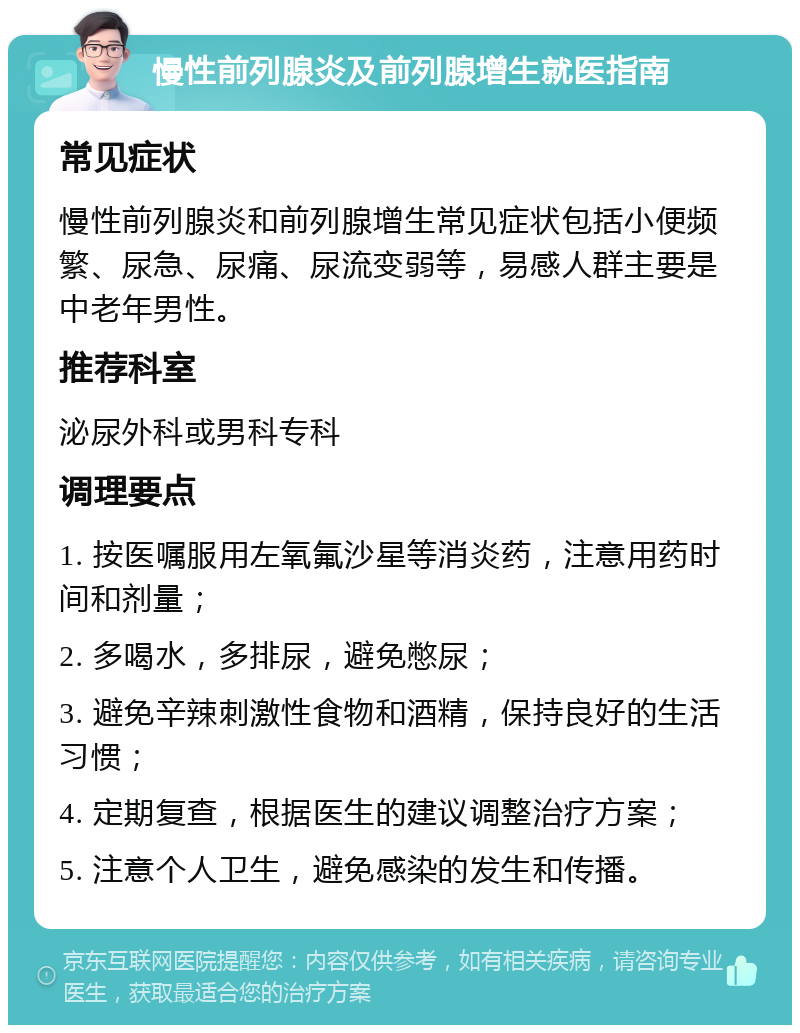 慢性前列腺炎及前列腺增生就医指南 常见症状 慢性前列腺炎和前列腺增生常见症状包括小便频繁、尿急、尿痛、尿流变弱等，易感人群主要是中老年男性。 推荐科室 泌尿外科或男科专科 调理要点 1. 按医嘱服用左氧氟沙星等消炎药，注意用药时间和剂量； 2. 多喝水，多排尿，避免憋尿； 3. 避免辛辣刺激性食物和酒精，保持良好的生活习惯； 4. 定期复查，根据医生的建议调整治疗方案； 5. 注意个人卫生，避免感染的发生和传播。