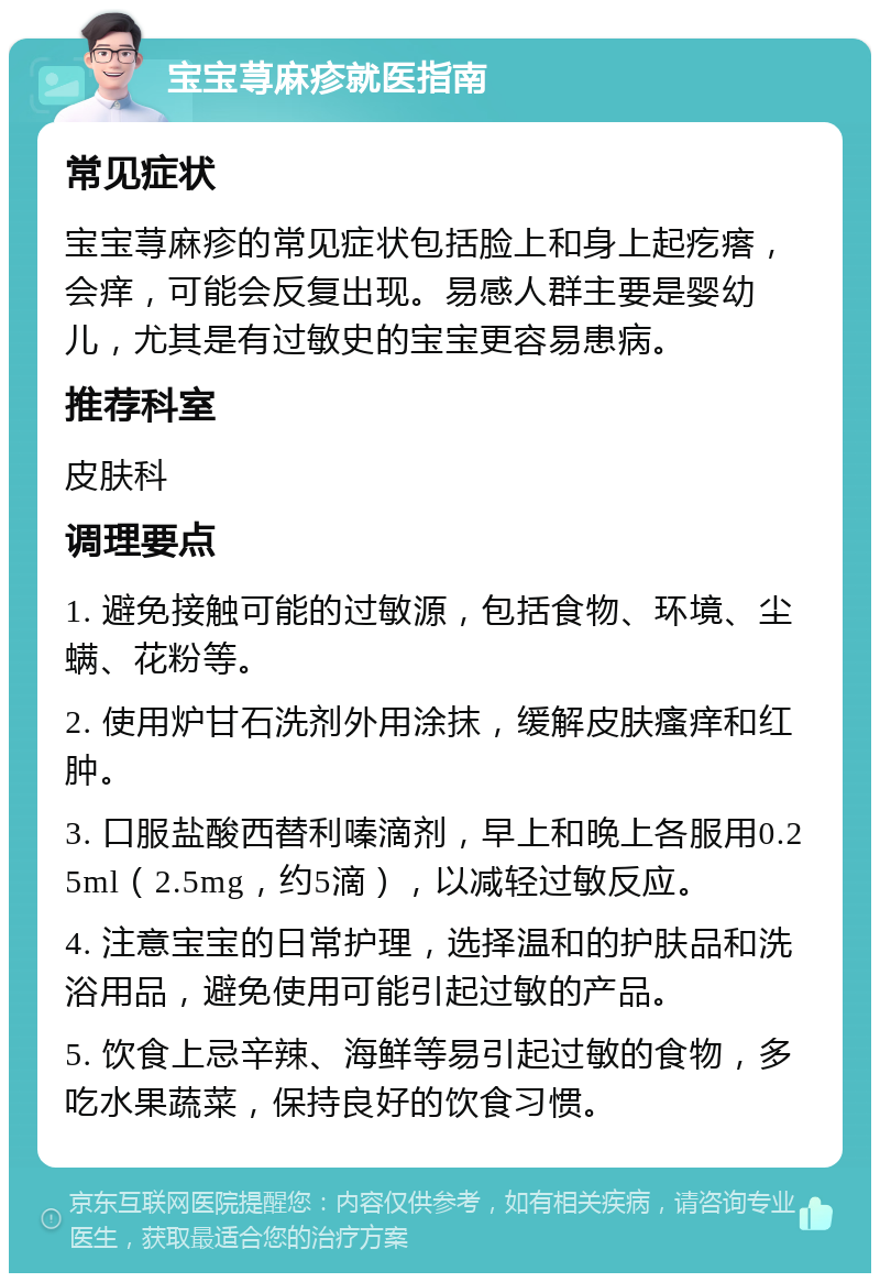 宝宝荨麻疹就医指南 常见症状 宝宝荨麻疹的常见症状包括脸上和身上起疙瘩，会痒，可能会反复出现。易感人群主要是婴幼儿，尤其是有过敏史的宝宝更容易患病。 推荐科室 皮肤科 调理要点 1. 避免接触可能的过敏源，包括食物、环境、尘螨、花粉等。 2. 使用炉甘石洗剂外用涂抹，缓解皮肤瘙痒和红肿。 3. 口服盐酸西替利嗪滴剂，早上和晚上各服用0.25ml（2.5mg，约5滴），以减轻过敏反应。 4. 注意宝宝的日常护理，选择温和的护肤品和洗浴用品，避免使用可能引起过敏的产品。 5. 饮食上忌辛辣、海鲜等易引起过敏的食物，多吃水果蔬菜，保持良好的饮食习惯。