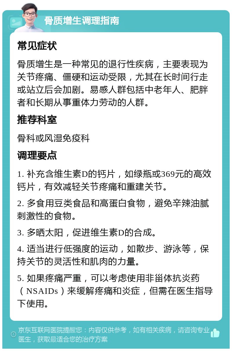 骨质增生调理指南 常见症状 骨质增生是一种常见的退行性疾病，主要表现为关节疼痛、僵硬和运动受限，尤其在长时间行走或站立后会加剧。易感人群包括中老年人、肥胖者和长期从事重体力劳动的人群。 推荐科室 骨科或风湿免疫科 调理要点 1. 补充含维生素D的钙片，如绿瓶或369元的高效钙片，有效减轻关节疼痛和重建关节。 2. 多食用豆类食品和高蛋白食物，避免辛辣油腻刺激性的食物。 3. 多晒太阳，促进维生素D的合成。 4. 适当进行低强度的运动，如散步、游泳等，保持关节的灵活性和肌肉的力量。 5. 如果疼痛严重，可以考虑使用非甾体抗炎药（NSAIDs）来缓解疼痛和炎症，但需在医生指导下使用。