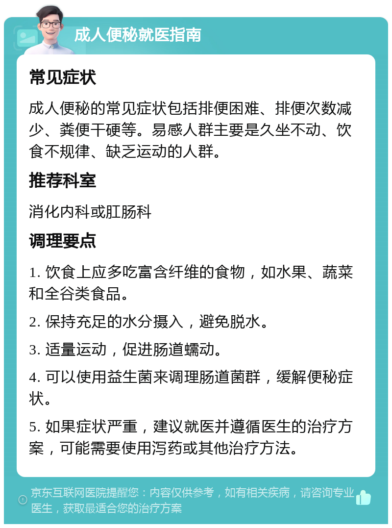 成人便秘就医指南 常见症状 成人便秘的常见症状包括排便困难、排便次数减少、粪便干硬等。易感人群主要是久坐不动、饮食不规律、缺乏运动的人群。 推荐科室 消化内科或肛肠科 调理要点 1. 饮食上应多吃富含纤维的食物，如水果、蔬菜和全谷类食品。 2. 保持充足的水分摄入，避免脱水。 3. 适量运动，促进肠道蠕动。 4. 可以使用益生菌来调理肠道菌群，缓解便秘症状。 5. 如果症状严重，建议就医并遵循医生的治疗方案，可能需要使用泻药或其他治疗方法。