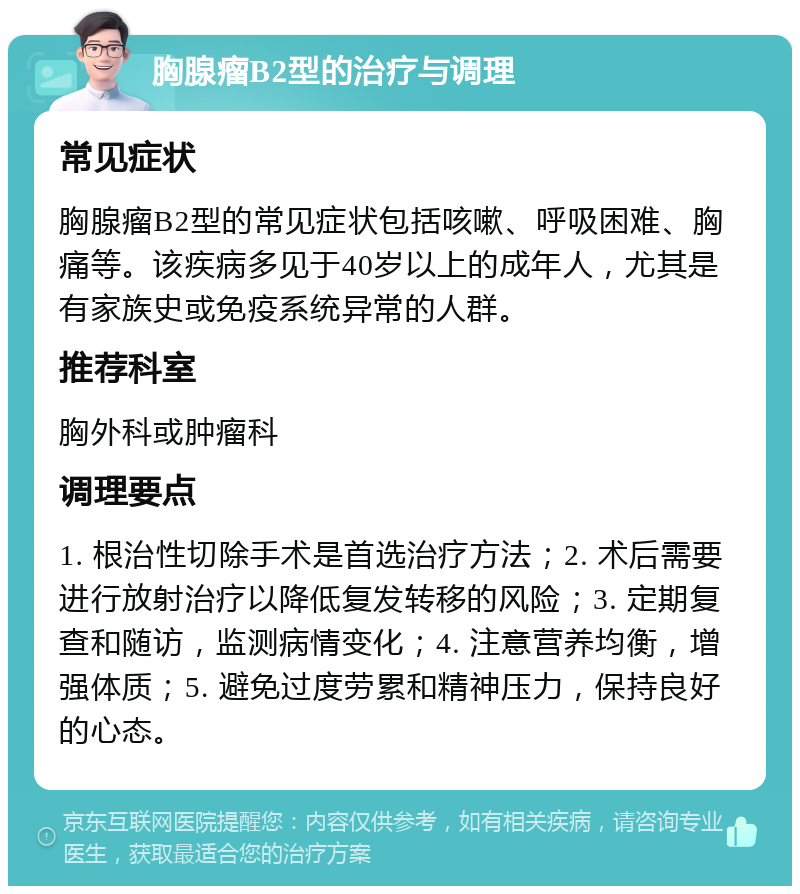 胸腺瘤B2型的治疗与调理 常见症状 胸腺瘤B2型的常见症状包括咳嗽、呼吸困难、胸痛等。该疾病多见于40岁以上的成年人，尤其是有家族史或免疫系统异常的人群。 推荐科室 胸外科或肿瘤科 调理要点 1. 根治性切除手术是首选治疗方法；2. 术后需要进行放射治疗以降低复发转移的风险；3. 定期复查和随访，监测病情变化；4. 注意营养均衡，增强体质；5. 避免过度劳累和精神压力，保持良好的心态。