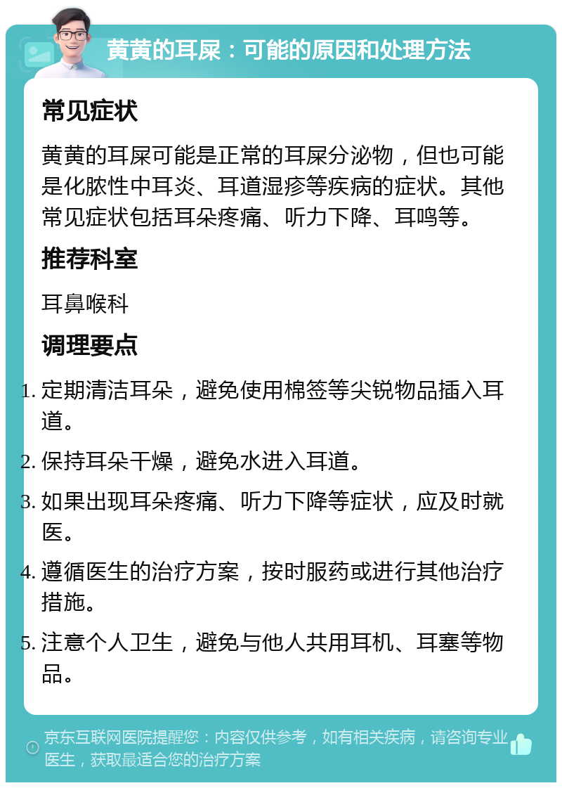 黄黄的耳屎：可能的原因和处理方法 常见症状 黄黄的耳屎可能是正常的耳屎分泌物，但也可能是化脓性中耳炎、耳道湿疹等疾病的症状。其他常见症状包括耳朵疼痛、听力下降、耳鸣等。 推荐科室 耳鼻喉科 调理要点 定期清洁耳朵，避免使用棉签等尖锐物品插入耳道。 保持耳朵干燥，避免水进入耳道。 如果出现耳朵疼痛、听力下降等症状，应及时就医。 遵循医生的治疗方案，按时服药或进行其他治疗措施。 注意个人卫生，避免与他人共用耳机、耳塞等物品。