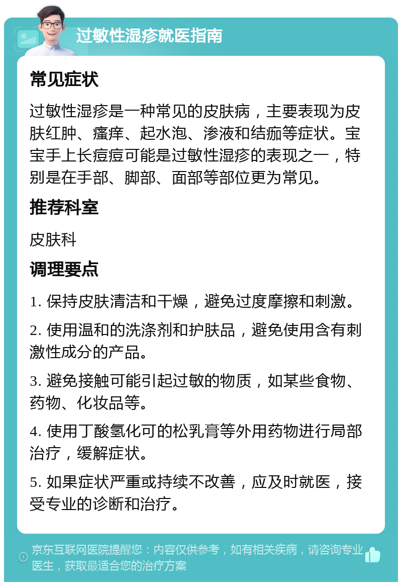 过敏性湿疹就医指南 常见症状 过敏性湿疹是一种常见的皮肤病，主要表现为皮肤红肿、瘙痒、起水泡、渗液和结痂等症状。宝宝手上长痘痘可能是过敏性湿疹的表现之一，特别是在手部、脚部、面部等部位更为常见。 推荐科室 皮肤科 调理要点 1. 保持皮肤清洁和干燥，避免过度摩擦和刺激。 2. 使用温和的洗涤剂和护肤品，避免使用含有刺激性成分的产品。 3. 避免接触可能引起过敏的物质，如某些食物、药物、化妆品等。 4. 使用丁酸氢化可的松乳膏等外用药物进行局部治疗，缓解症状。 5. 如果症状严重或持续不改善，应及时就医，接受专业的诊断和治疗。