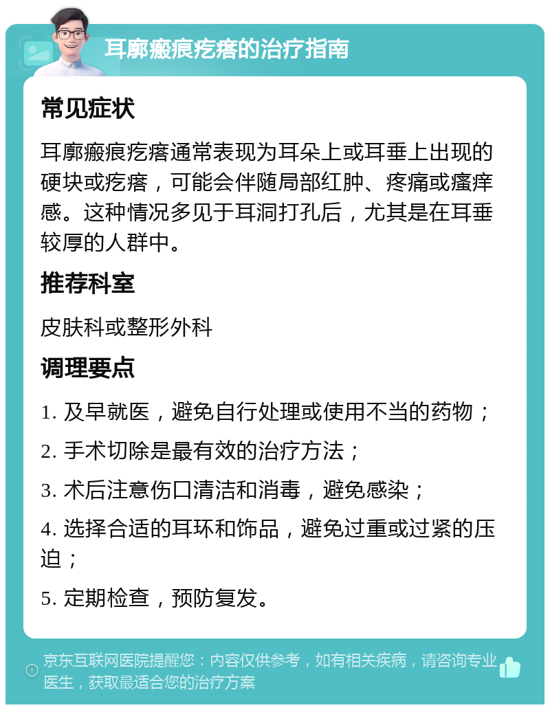 耳廓瘢痕疙瘩的治疗指南 常见症状 耳廓瘢痕疙瘩通常表现为耳朵上或耳垂上出现的硬块或疙瘩，可能会伴随局部红肿、疼痛或瘙痒感。这种情况多见于耳洞打孔后，尤其是在耳垂较厚的人群中。 推荐科室 皮肤科或整形外科 调理要点 1. 及早就医，避免自行处理或使用不当的药物； 2. 手术切除是最有效的治疗方法； 3. 术后注意伤口清洁和消毒，避免感染； 4. 选择合适的耳环和饰品，避免过重或过紧的压迫； 5. 定期检查，预防复发。